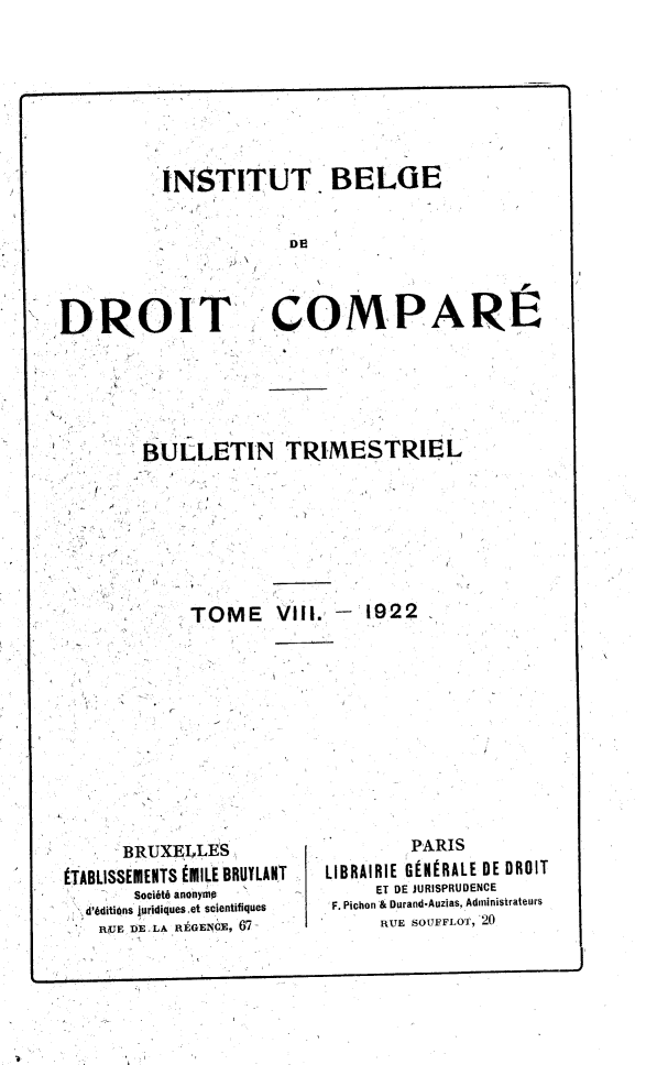 handle is hein.journals/rvtrimes8 and id is 1 raw text is: 








          INSTITUT. BELGE


                       DE



DROIT COMPARE


''BULLETIN TRIMESTRIEL








      TOME V|iI.,- 1922


      BRUXEILt4S
éTfir ioetuMMTe WMI t IRRIY AIT


        PARIS
LIBRAIRIE GÉNÉRALE DE DROIT


LJ r..DLiO)lç.lIlI.Il I ~  ' I.L  *.V, -' ,, ' .........
         Société anonyme         ET DE JURISPRUDENCE
    d'éditiOns turidiques et scientifiques  F. Pichon '& Durand.Auzias, Administrateurs
    RUE DE LA RÉGENGE, 67-       RUE SOUFFLOT, 20


