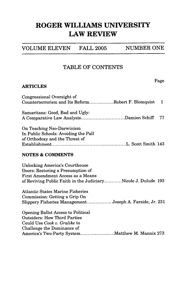 handle is hein.journals/rwulr11 and id is 1 raw text is: ROGER WILLIAMS UNIVERSITY
LAW REVIEW
VOLUME ELEVEN            FALL 2005           NUMBER ONE
TABLE OF CONTENTS
Page
ARTICLES
Congressional Oversight of
Counterterrorism and Its Reform ................. Robert F. Blomquist  1
Samaritans: Good, Bad and Ugly:
A Comparative Law Analysis .............................. Damien Schiff  77
On Teaching Neo-Darwinism
In Public Schools: Avoiding the Pall
of Orthodoxy and the Threat of
Establishment ................................................... L. Scott Smith  143
NOTES & COMMENTS
Unlocking America's Courthouse
Doors: Restoring a Presumption of
First Amendment Access as a Means
of Reviving Public Faith in the Judiciary ............ Nicole J. Dulude 193
Atlantic States Marine Fisheries
Commission: Getting a Grip On
Slippery Fisheries Management ................. Joseph A. Farside, Jr. 231
Opening Ballot Access to Political
Outsiders: How Third Parties
Could Use Cook v. Gralike to
Challenge the Dominance of
America's Two-Party System ........................ Matthew M. Mannix 273


