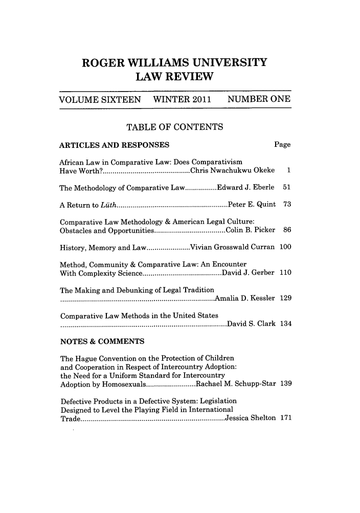 handle is hein.journals/rwulr16 and id is 1 raw text is: ROGER WILLIAMS UNIVERSITY
LAW REVIEW
VOLUME SIXTEEN            WINTER 2011          NUMBER ONE
TABLE OF CONTENTS
ARTICLES AND RESPONSES                                      Page
African Law in Comparative Law: Does Comparativism
Have Worth? ............................................ Chris Nwachukwu Okeke  1
The Methodology of Comparative Law ................ Edward J. Eberle  51
A  Return  to  Lath ........................................................ Peter  E. Quint  73
Comparative Law Methodology & American Legal Culture:
Obstacles and Opportunities .................................... Colin  B. Picker  86
History, Memory and Law ...................... Vivian Grosswald Curran 100
Method, Community & Comparative Law: An Encounter
With  Complexity Science ........................................ David J. Gerber  110
The Making and Debunking of Legal Tradition
.............................................................................. A m alia  D . K essler  129
Comparative Law Methods in the United States
.................................................................................... D avid  S. C lark  134
NOTES & COMMENTS
The Hague Convention on the Protection of Children
and Cooperation in Respect of Intercountry Adoption:
the Need for a Uniform Standard for Intercountry
Adoption by Homosexuals ......................... Rachael M. Schupp-Star 139
Defective Products in a Defective System: Legislation
Designed to Level the Playing Field in International
Trade ......................................................................... Jessica  Shelton  171


