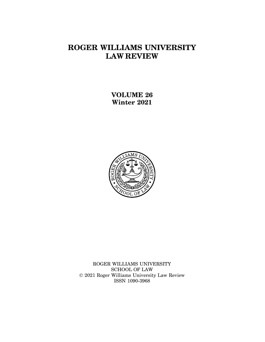 handle is hein.journals/rwulr26 and id is 1 raw text is: ROGER WILLIAMS UNIVERSITY
LAW REVIEW
VOLUME 26
Winter 2021
OOL OF
ROGER WILLIAMS UNIVERSITY
SCHOOL OF LAW
© 2021 Roger Williams University Law Review
ISSN 1090-3968


