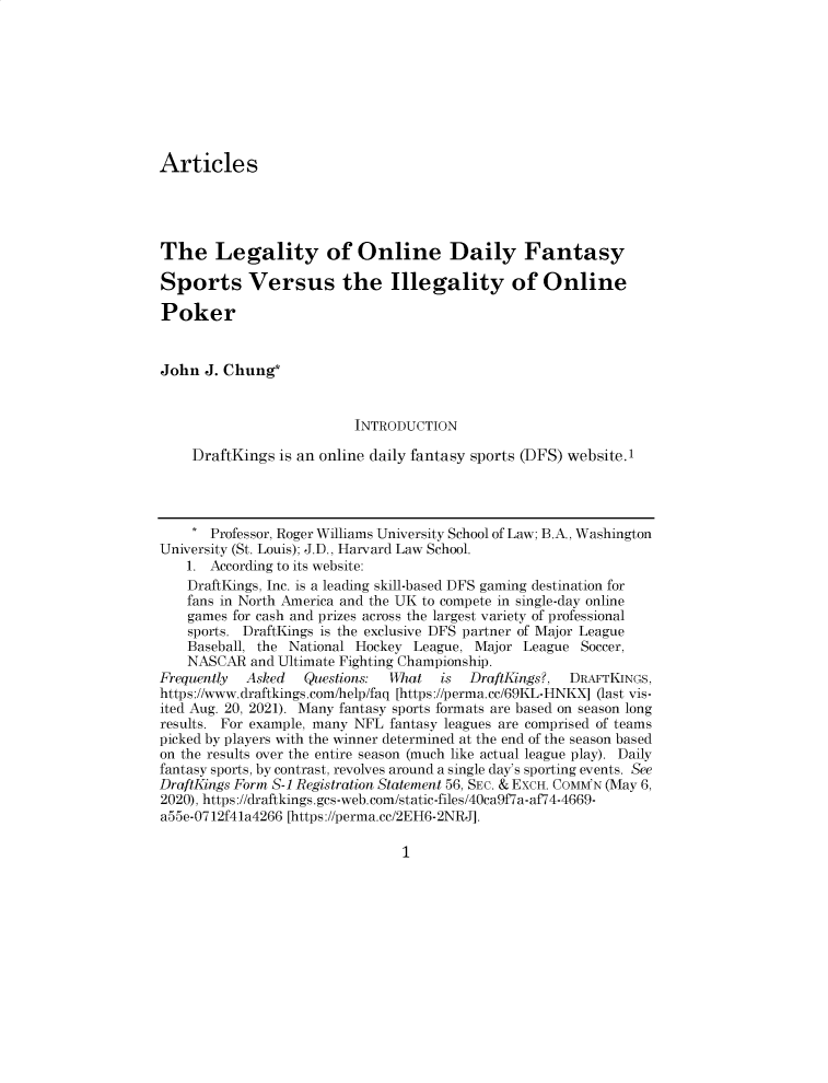 handle is hein.journals/rwulr27 and id is 1 raw text is: Articles
The Legality of Online Daily Fantasy
Sports Versus the Illegality of Online
Poker
John J. Chung*
INTRODUCTION
DraftKings is an online daily fantasy sports (DFS) website.I
* Professor, Roger Williams University School of Law; B.A., Washington
University (St. Louis); J.D., Harvard Law School.
1. According to its website:
DraftKings, Inc. is a leading skill-based DFS gaming destination for
fans in North America and the UK to compete in single-day online
games for cash and prizes across the largest variety of professional
sports. DraftKings is the exclusive DFS partner of Major League
Baseball, the National Hockey League, Major League Soccer,
NASCAR and Ultimate Fighting Championship.
Frequently  Asked   Questions:  What    is  DraftKings?,  DRAFTKINGS,
https://www.draftkings.com/help/faq [https://perma.cc/69KL-HNKX] (last vis-
ited Aug. 20, 2021). Many fantasy sports formats are based on season long
results. For example, many NFL fantasy leagues are comprised of teams
picked by players with the winner determined at the end of the season based
on the results over the entire season (much like actual league play). Daily
fantasy sports, by contrast, revolves around a single day's sporting events. See
DraftKings Form S-I Registration Statement 56, SEc. & ExcH. COMM'N (May 6,
2020), https://draftkings.gcs-web.com/static-files/40ca9f7a-af74-4669-
a55e-0712f41a4266 [https://perma.cc/2EH6-2NRJ].

1


