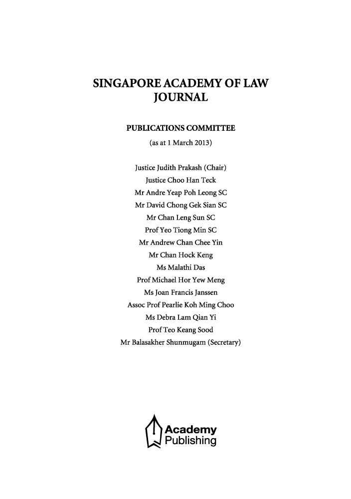 handle is hein.journals/saclj25 and id is 1 raw text is: SINGAPORE ACADEMY OF LAW
JOURNAL
PUBLICATIONS COMMITTEE
(as at 1 March 2013)
Justice Judith Prakash (Chair)
Justice Choo Han Teck
Mr Andre Yeap Poh Leong SC
Mr David Chong Gek Sian SC
Mr Chan Leng Sun SC
Prof Yeo Tiong Min SC
Mr Andrew Chan Chee Yin
Mr Chan Hock Keng
Ms Malathi Das
Prof Michael Hor Yew Meng
Ms Joan Francis Janssen
Assoc Prof Pearlie Koh Ming Choo
Ms Debra Lam Qian Yi
Prof Teo Keang Sood
Mr Balasakher Shunmugam (Secretary)
Academy
Publishing


