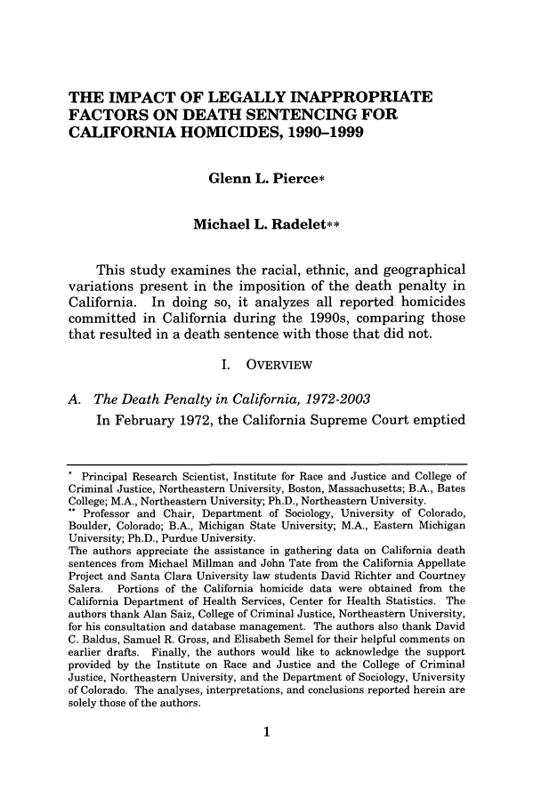 handle is hein.journals/saclr46 and id is 19 raw text is: THE IMPACT OF LEGALLY INAPPROPRIATE
FACTORS ON DEATH SENTENCING FOR
CALIFORNIA HOMICIDES, 1990-1999
Glenn L. Pierce*
Michael L. Radelet**
This study examines the racial, ethnic, and geographical
variations present in the imposition of the death penalty in
California. In doing so, it analyzes all reported homicides
committed in California during the 1990s, comparing those
that resulted in a death sentence with those that did not.
I. OVERVIEW
A. The Death Penalty in California, 1972-2003
In February 1972, the California Supreme Court emptied
* Principal Research Scientist, Institute for Race and Justice and College of
Criminal Justice, Northeastern University, Boston, Massachusetts; B.A., Bates
College; M.A., Northeastern University; Ph.D., Northeastern University.
** Professor and Chair, Department of Sociology, University of Colorado,
Boulder, Colorado; B.A., Michigan State University; M.A., Eastern Michigan
University; Ph.D., Purdue University.
The authors appreciate the assistance in gathering data on California death
sentences from Michael Millman and John Tate from the California Appellate
Project and Santa Clara University law students David Richter and Courtney
Salera. Portions of the California homicide data were obtained from the
California Department of Health Services, Center for Health Statistics. The
authors thank Alan Saiz, College of Criminal Justice, Northeastern University,
for his consultation and database management. The authors also thank David
C. Baldus, Samuel R. Gross, and Elisabeth Semel for their helpful comments on
earlier drafts. Finally, the authors would like to acknowledge the support
provided by the Institute on Race and Justice and the College of Criminal
Justice, Northeastern University, and the Department of Sociology, University
of Colorado. The analyses, interpretations, and conclusions reported herein are
solely those of the authors.


