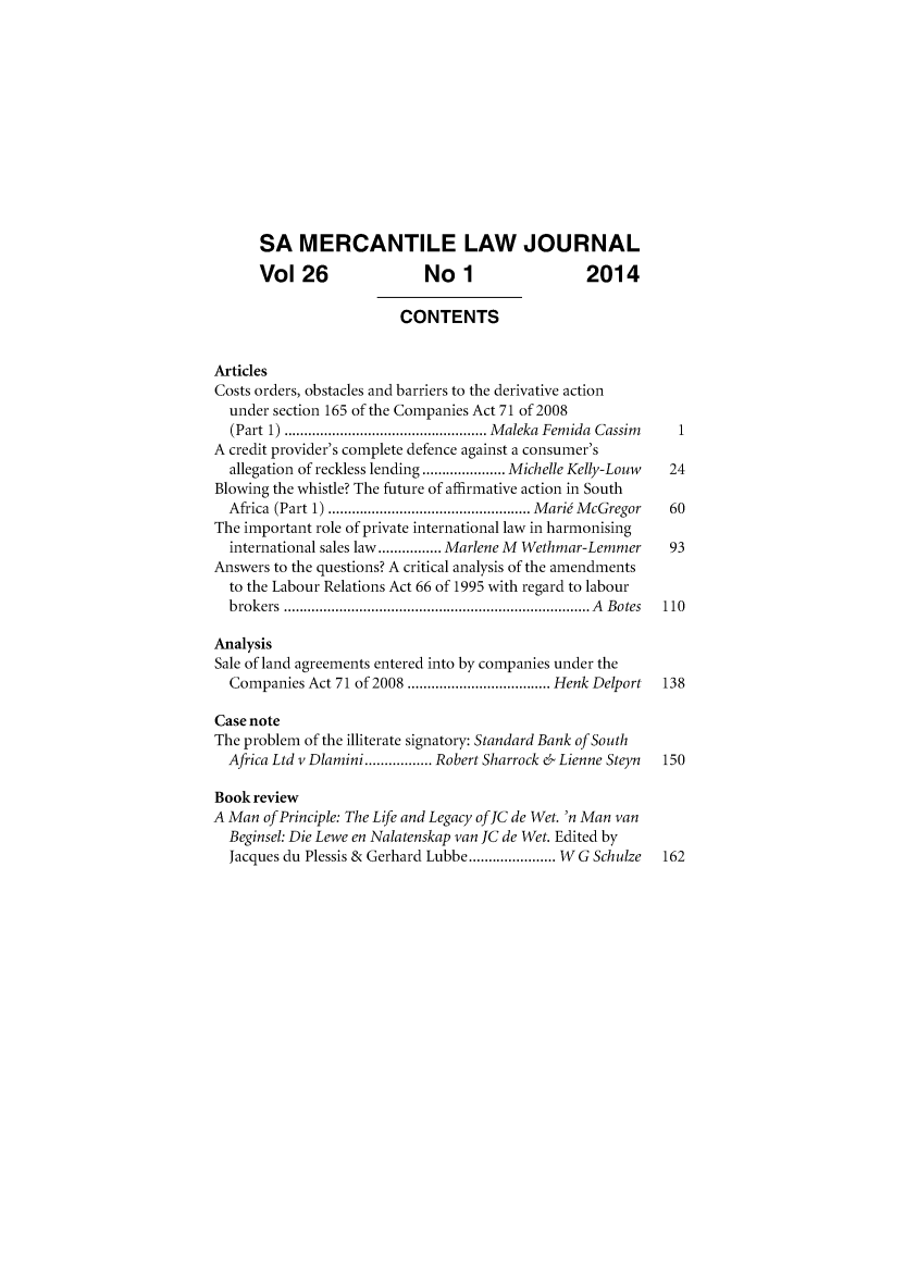 handle is hein.journals/safrmerlj26 and id is 1 raw text is: 











      SA MERCANTILE LAW JOURNAL
      Vol 26                No 1                 2014

                         CONTENTS


Articles
Costs orders, obstacles and barriers to the derivative action
  under section 165 of the Companies Act 71 of 2008
  (Part 1) ................................................... M aleka  Fem ida  Cassim  1
A credit provider's complete defence against a consumer's
  allegation of reckless lending ..................... Michelle Kelly-Louw  24
Blowing the whistle? The future of affirmative action in South
  Africa (Part 1) ................................................... M aria  M cGregor  60
The important role of private international law in harmonising
  international sales law ................ Marlene M Wethmar-Lemmer  93
Answers to the questions? A critical analysis of the amendments
  to the Labour Relations Act 66 of 1995 with regard to labour
  b rokers  ............................................................................. A   B otes  110

Analysis
Sale of land agreements entered into by companies under the
  Companies Act 71 of 2008 .................................... Henk Delport  138

Case note
The problem of the illiterate signatory: Standard Bank of South
  Africa Ltd v Dlamini ................. Robert Sharrock & Lienne Steyn  150

Book review
A Man of Principle: The Life and Legacy offC de Wet. 'n Man van
  Beginsel: Die Lewe en Nalatenskap van JC de Wet. Edited by
  Jacques du Plessis & Gerhard Lubbe ...................... W G Schulze  162


