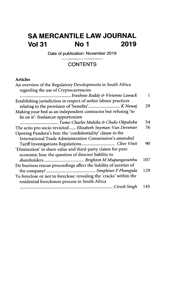 handle is hein.journals/safrmerlj31 and id is 1 raw text is: SA MERCANTILE LAW JOURNAL
Vol 31                 No 1                  2019
Date of publication: November 2019
CONTENTS
Articles
An overview of the Regulatory Developments in South Africa
regarding the use of Cryptocurrencies
...............Eveshnie Reddy & Vivienne Lawack               1
Establishing jurisdiction in respect of unfair labour practices
relating to the provision of 'benefits'............................ K Newaj  29
Making your bed as an independent contractor but refusing 'to
lie on it': freelancer opportunism
...........Tumo Charles Maloka & Chuks Okpaluba              54
The actio pro socio revisited...... Elizabeth Snyman-Van Deventer  76
Opening Pandora's box: the 'confidentiality' clause in the
International Trade Administration Commission's amended
Tariff Investigations Regulations.............................. Clive Vinti  90
'Diminution' in share value and third-party claims for pure
economic loss: the question of director liability to
shareholders ................................... Brighton M Mupangavanhu  107
Do business rescue proceedings affect the liability of sureties of
the company? ........................................... Simphiwe P Phungula 129
To foreclose or not to foreclose: revealing the 'cracks' within the
residential foreclosure process in South Africa

.................................................................................. Ciresh Singh

14 5


