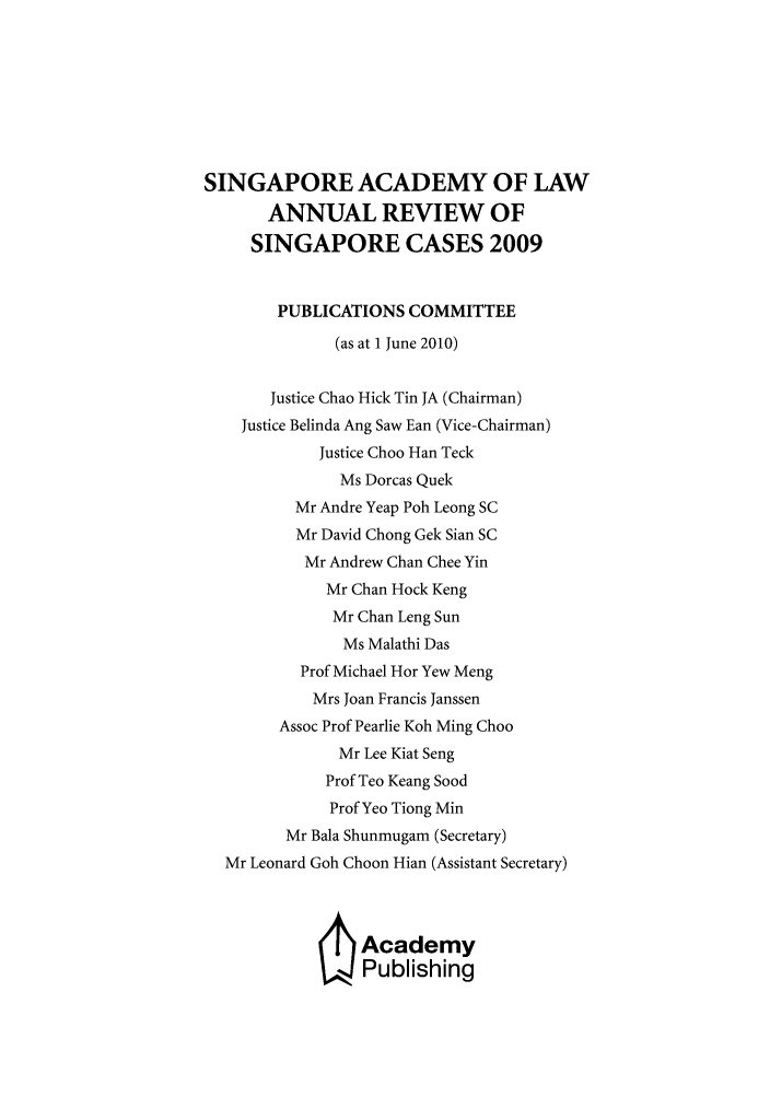 handle is hein.journals/salar2009 and id is 1 raw text is: SINGAPORE ACADEMY OF LAW
ANNUAL REVIEW OF
SINGAPORE CASES 2009
PUBLICATIONS COMMITTEE
(as at 1 June 2010)
Justice Chao Hick Tin JA (Chairman)
Justice Belinda Ang Saw Ean (Vice-Chairman)
Justice Choo Han Teck
Ms Dorcas Quek
Mr Andre Yeap Poh Leong SC
Mr David Chong Gek Sian SC
Mr Andrew Chan Chee Yin
Mr Chan Hock Keng
Mr Chan Leng Sun
Ms Malathi Das
Prof Michael Hor Yew Meng
Mrs Joan Francis Janssen
Assoc Prof Pearlie Koh Ming Choo
Mr Lee Kiat Seng
Prof Teo Keang Sood
Prof Yeo Tiong Min
Mr Bala Shunmugam (Secretary)
Mr Leonard Goh Choon Hian (Assistant Secretary)
/ Academy
Publishing


