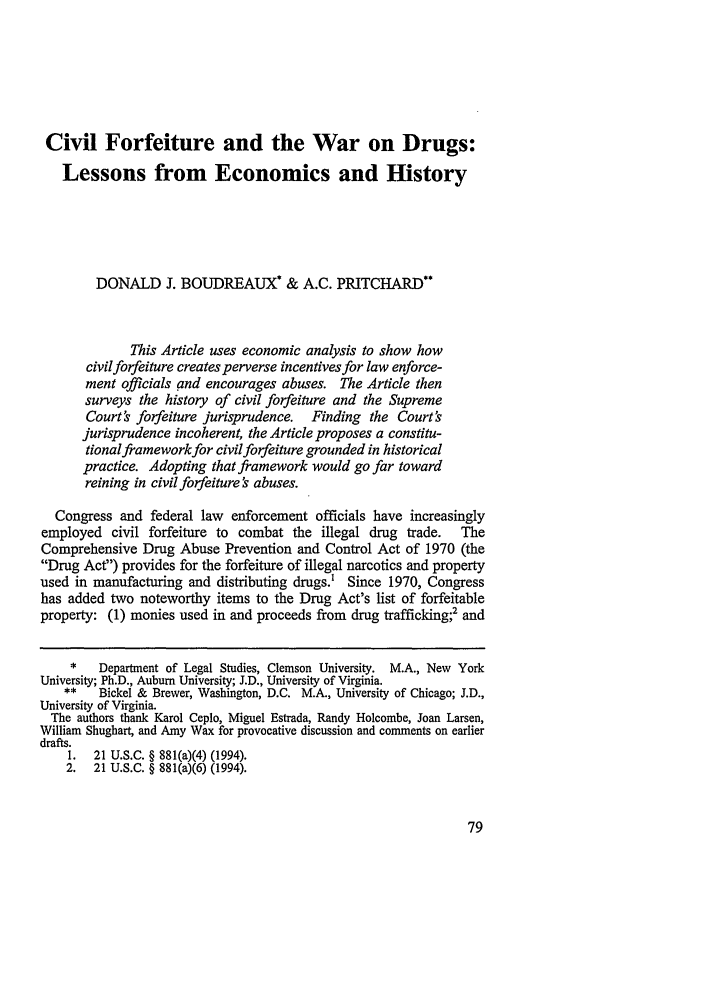 handle is hein.journals/sanlr33 and id is 91 raw text is: Civil Forfeiture and the War on Drugs:
Lessons from Economics and History
DONALD J. BOUDREAUX* & A.C. PRITCHARD**
This Article uses economic analysis to show how
civilforfeiture creates perverse incentives for law enforce-
ment officials and encourages abuses. The Article then
surveys the history of civil forfeiture and the Supreme
Court' forfeiture jurisprudence. Finding the Court's
jurisprudence incoherent, the Article proposes a constitu-
tionalframework for civil forfeiture grounded in historical
practice. Adopting that framework would go far toward
reining in civil forfeiture ' abuses.
Congress and federal law enforcement officials have increasingly
employed civil forfeiture to combat the illegal drug trade.    The
Comprehensive Drug Abuse Prevention and Control Act of 1970 (the
Drug Act) provides for the forfeiture of illegal narcotics and property
used in manufacturing and distributing drugs.' Since 1970, Congress
has added two noteworthy items to the Drug Act's list of forfeitable
property: (1) monies used in and proceeds from drug trafficking;2 and
*   Department of Legal Studies, Clemson University. M.A., New York
University; Ph.D., Auburn University; J.D., University of Virginia.
**   Bickel & Brewer, Washington, D.C. M.A., University of Chicago; J.D.,
University of Virginia.
The authors thank Karol Ceplo, Miguel Estrada, Randy Holcombe, Joan Larsen,
William Shughart, and Amy Wax for provocative discussion and comments on earlier
drafts.
1. 21 U.S.C. § 881(a)(4) (1994).
2. 21 U.S.C. § 881(a)(6) (1994).


