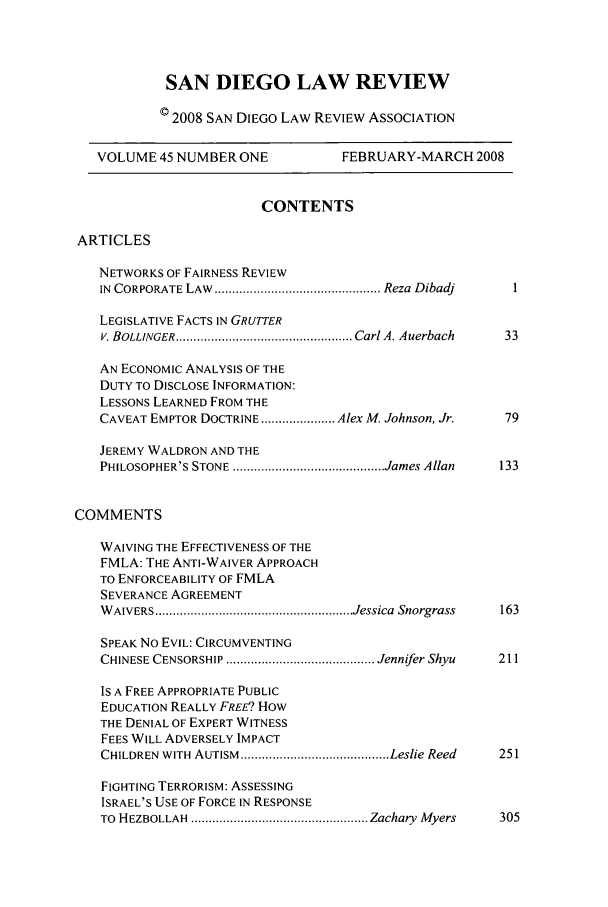handle is hein.journals/sanlr45 and id is 1 raw text is: SAN DIEGO LAW REVIEW
© 2008 SAN DIEGO LAW REVIEW ASSOCIATION
VOLUME 45 NUMBER ONE               FEBRUARY-MARCH 2008
CONTENTS
ARTICLES
NETWORKS OF FAIRNESS REVIEW
IN  CORPORATE LAW  ............................................... Reza  Dibadj
LEGISLATIVE FACTS IN GRUTTER
V. BOLLINGER .................................................. Carl A. Auerbach  33
AN ECONOMIC ANALYSIS OF THE
DUTY TO DISCLOSE INFORMATION:
LESSONS LEARNED FROM THE
CAVEAT EMPTOR DOCTRINE ..................... Alex M. Johnson, Jr.  79
JEREMY WALDRON AND THE
PHILOSOPHER'S STONE ........................................... James Allan  133
COMMENTS
WAIVING THE EFFECTIVENESS OF THE
FMLA: THE ANTI-WAIVER APPROACH
TO ENFORCEABILITY OF FMLA
SEVERANCE AGREEMENT
W AIVERS ........................................................ Jessica  Snorgrass  163
SPEAK No EVIL: CIRCUMVENTING
CHINESE CENSORSHIP .......................................... Jennifer Shyu  211
IS A FREE APPROPRIATE PUBLIC
EDUCATION REALLY FREE? HOW
THE DENIAL OF EXPERT WITNESS
FEES WILL ADVERSELY IMPACT
CHILDREN  WITH  AUTISM  .......................................... Leslie Reed  251
FIGHTING TERRORISM: ASSESSING
ISRAEL'S USE OF FORCE IN RESPONSE
TO  HEZBOLLAH  .................................................. Zachary  Myers  305


