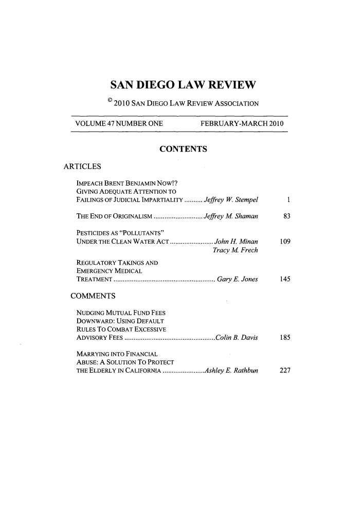 handle is hein.journals/sanlr47 and id is 1 raw text is: SAN DIEGO LAW REVIEW
0 20 10 SAN DIEGO LAW REVIEW ASSOCIATION
VOLUME 47 NUMBER ONE             FEBRUARY-MARCH 2010
CONTENTS
ARTICLES
IMPEACH BRENT BENJAMIN Now!?
GIVING ADEQUATE ATTENTION TO
FAILINGS OF JUDICIAL IMPARTIALITY ....Jeffrey W. StempelI
THE END OF ORIGINALISM..................... Jeffrey M Shaman  83
PESTICIDES AS 'POLLUTANTS~
UNDER THE CLEAN WATER ACT .................. John H. Minan  109
Tracy M Frech
REGULATORY TAKINGS AND
EMERGENCY MEDICAL
TREATMENT ............................................ Gary E. Jones  145
COMMENTS
NUDGING MUTUAL FUND FEES
DOWNwARD: USING DEFAULT
RULES To COMBAT EXCESSIVE
ADVISORY FEES ....................................... Colin B. Davis  185
MARRYING INTO FINANCIAL
ABUSE: A SOLUTION To PROTECT
THE ELDERLY IN CALIFORNIA..................Ashley E. Rathbun  227


