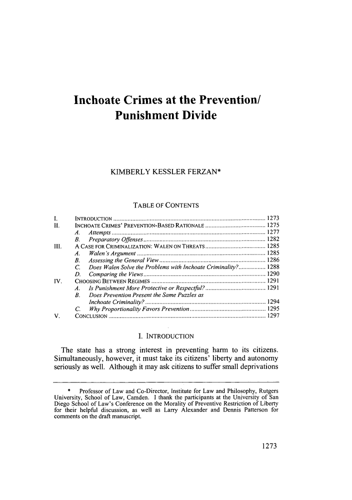 handle is hein.journals/sanlr48 and id is 1283 raw text is: Inchoate Crimes at the Prevention/
Punishment Divide
KIMBERLY KESSLER FERZAN*
TABLE OF CONTENTS
I.     INTRODUCTION         ................................................. ....... 1273
II.    INCHOATE CRIMES' PREVENTION-BASED RATIONALE .................... 1275
A.   Attempts          ....................................... ..... 1277
B.   Preparatory Offenses.........................         .......... 1282
III.   A CASE FOR CRIMINALIZATION: WALEN ON THREATS...    .................. 1285
A.   Walen's Argument      ..................................... 1285
B.   Assessing the General View.............................. 1286
C.   Does Walen Solve the Problems with Inchoate Criminality?................. 1288
D.   Comparing the Views.....................        ............... 1290
IV.    CHOOSING BETWEEN REGIMES                  ...................................  1291
A.   Is Punishment More Protective or Respectful? ........... ........... 1291
B.   Does Prevention Present the Same Puzzles as
Inchoate Criminality?     ............................ ...... 1294
C.   Why Proportionality Favors Prevention  ......................... 1295
V.     CONCLUSION                        .......................................................... 1297
I. INTRODUCTION
The state has a strong interest in preventing harm to its citizens.
Simultaneously, however, it must take its citizens' liberty and autonomy
seriously as well. Although it may ask citizens to suffer small deprivations
*   Professor of Law and Co-Director, Institute for Law and Philosophy, Rutgers
University, School of Law, Camden. I thank the participants at the University of San
Diego School of Law's Conference on the Morality of Preventive Restriction of Liberty
for their helpful discussion, as well as Larry Alexander and Dennis Patterson for
comments on the draft manuscript.

1273


