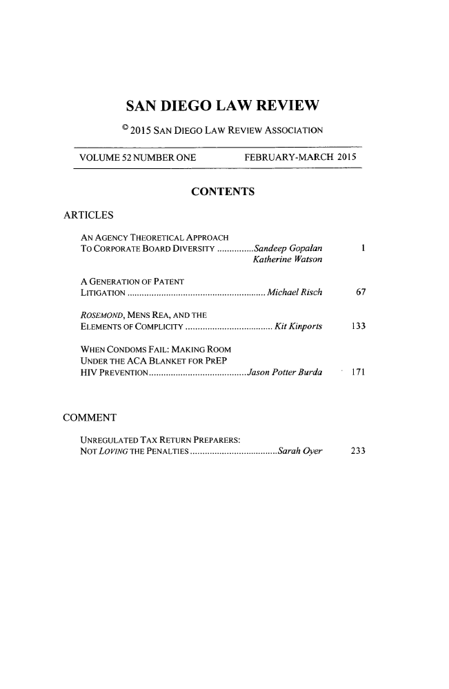 handle is hein.journals/sanlr52 and id is 1 raw text is: 









SAN DIEGO LAW REVIEW

© 2015 SAN DIEGO LAW REVIEW ASSOCIATION


VOLUME 52 NUMBER ONE


FEBRUARY-MARCH 2015


CONTENTS


ARTICLES


   AN AGENCY THEORETICAL APPROACH
   To CORPORATE BOARD DIVERSITY ............... Sandeep Gopalan
                                   Katherine Watson

   A GENERATION OF PATENT
   LITIGATION  ......................................................... M ichael Risch

   ROSEMOND, MENS REA, AND THE
   ELEMENTS OF COMPLICITY  .................................... Kit Kinports

   WHEN CONDOMS FAIL: MAKING ROOM
   UNDER THE ACA BLANKET FOR PREP
   HIV PREVENTION ........................................ Jason Potter Burda



COMMENT

   UNREGULATED TAX RETURN PREPARERS:
   NOT LOVING THE PENALTIES .................................... Sarah Oyer


