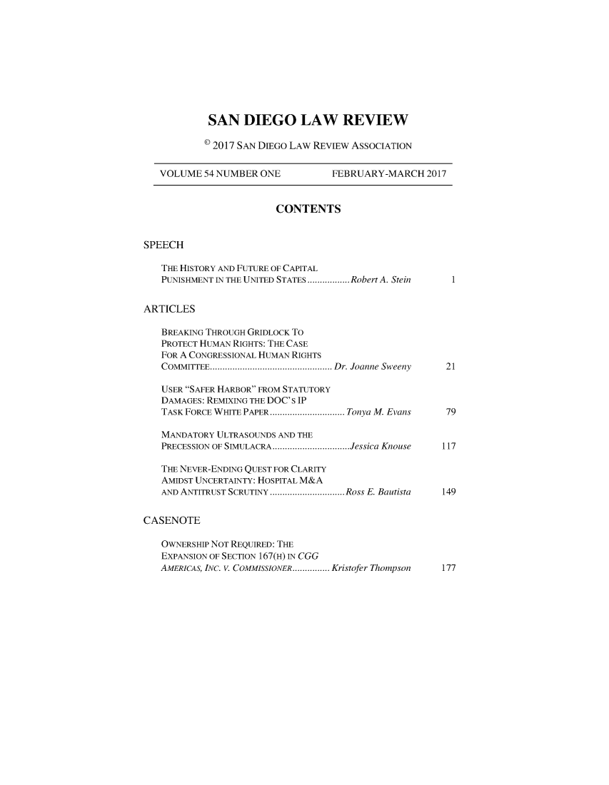 handle is hein.journals/sanlr54 and id is 1 raw text is: 










            SAN   DIEGO LAW REVIEW

            c 2017 SAN DIEGo LAW REVIEW ASSOCIATION


   VOLUME  54 NUMBER ONE          FEBRUARY-MARCH 2017


                        CONTENTS


SPEECH

   THE HISTORY AND FUTURE OF CAPITAL
   PUNISHMENT IN THE UNITED STATES.................Robert A. Stein  1


ARTICLES

   BREAKING THROUGH GRIDLOCK To
   PROTECT HUMAN RIGHTS: THE CASE
   FOR A CONGRESSIONAL HUMAN RIGHTS
   COMMITTEE.    ........... ................ Dr. Joanne Sweeny  21

   USER SAFER HARBOR FROM STATUTORY
   DAMAGES: REMIXING THE DOC's IP
   TASK FORCE WHITE PAPER .................Tonya M. Evans  79

   MANDATORY ULTRASOUNDS AND THE
   PRECESSION OF SIMULACRA ..  ...............Jessica Knouse  117

   THE NEVER-ENDING QUEST FOR CLARITY
   AMIDST UNCERTAINTY: HOSPITAL M&A
   AND ANTITRUST SCRUTINY ..  ...............Ross E. Bautista  149


CASENOTE

   OWNERSHIP NOT REQUIRED: THE
   EXPANSION OF SECTION 167(H) IN CGG
   AMERICAS, INC. V. COMMISSIONER ........Kristofer Thompson  177


