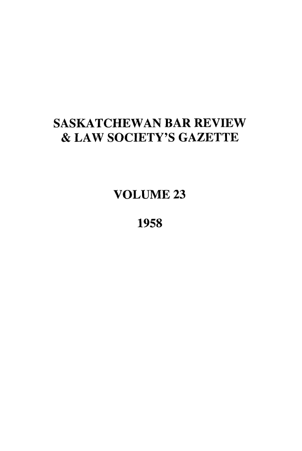 handle is hein.journals/sasklr23 and id is 1 raw text is: SASKATCHEWAN BAR REVIEW
& LAW SOCIETY'S GAZETTE
VOLUME 23
1958


