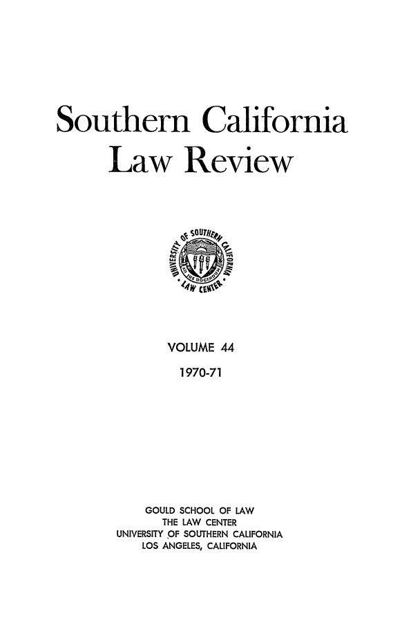 handle is hein.journals/scal44 and id is 1 raw text is: Southern California
Law Review

VOLUME 44
1970-71
GOULD SCHOOL OF LAW
THE LAW CENTER
UNIVERSITY OF SOUTHERN CALIFORNIA
LOS ANGELES, CALIFORNIA


