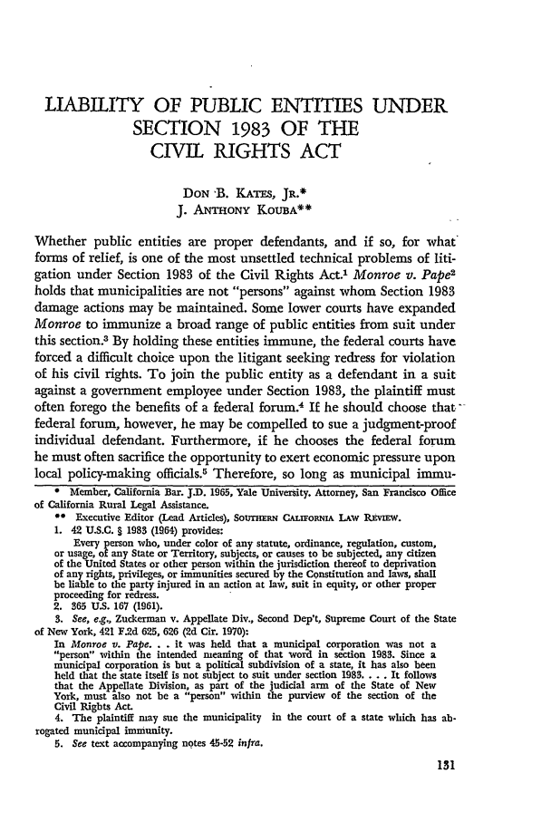 handle is hein.journals/scal45 and id is 133 raw text is: LIABILITY OF PUBLIC ENTITIES UNDER
SECTION 1983 OF THE
CIVIL RIGHTS ACT
DON -B. KATES, JR.*
J. ANTHONY KOUBA**
Whether public entities are proper defendants, and if so, for what
forms of relief, is one of the most unsettled technical problems of liti-
gation under Section 1983 of the Civil Rights Act.' Monroe v. Pape2
holds that municipalities are not persons against whom Section 1983
damage actions may be maintained. Some lower courts have expanded
Monroe to immunize a broad range of public entities from suit under
this section.3 By holding these entities immune, the federal courts have
forced a difficult choice upon the litigant seeking redress for violation
of his civil rights. To join the public entity as a defendant in a suit
against a government employee under Section 1983, the plaintiff must
often forego the benefits of a federal forum4 If he should choose that
federal forum, however, he may be compelled to sue a judgment-proof
individual defendant. Furthermore, if he chooses the federal forum
he must often sacrifice the opportunity to exert economic pressure upon
local policy-making officials.5 Therefore, so long as municipal immu-
* Member, California Bar. JI). 1965, Yale University. Attorney, San Francisco Office
of California Rural Legal Assistance.
0* Executive Editor (Lead Articles), Soum Nmi CALiFORNIA LAW REvIEw.
1. 42 U.S.C. § 1983 (19,64) provides:
Every person who, under color of any statute, ordinance, regulation, custom,
or usage, of any State or Territory, subjects, or causes to be subjected, any citizen
of the United States or other person within the jurisdiction thereof to deprivation
of any rights, privileges, or immunities secured by the Constitution and laws, shall
be liable to the party injured in an action at law, suit in equity, or other proper
proceeding for redress.
2. 365 U.S. 167 (1961).
3. See, e.g., Zuckerman v. Appellate Div., Second Dep't, Supreme Court of the State
of New York, 421 F.2d 625, 626 (2d Cir. 1970):
In Monroe v. Pape. . . it was held that a municipal corporation was not a
person within the intended meaning of that word in section 1983. Since a
municipal corporation is but a political subdivision of a state, it has also been
held that the state itself is not subject to suit under section 1983.... It follows
that the Appellate Division, as part of the judicial arm of the State of New
York, must also not be a person within the purview of the section of the
Civil Rights Act.
4. The plaintiff may sue the municipality in the court of a state which has ab-
rogated municipal immunity.
5. See text accompanying notes 45-52 infra.


