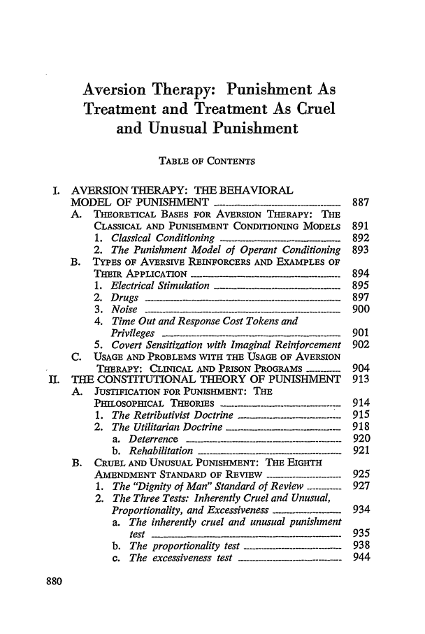 handle is hein.journals/scal49 and id is 896 raw text is: Aversion Therapy: Punishment As
Treatment and Treatment As Cruel
and Unusual Punishment
TABLE OF CONTENTS
I. AVERSION THERAPY: THE BEHAVIORAL
MODEL OF PUNISHMENT --------...............--------  887
A. THEORETICAL BASES FOR AVERSION THERAPY: THE
CLASSICAL AND PUNISHMENT CONDITIONING MODELS 891
1.  Classical  Conditioning  -- -.. ------- ................... 892
2. The Punishment Model of Operant Conditioning  893
B. TYPES OF AVERSIVE REINFORCERS AND EXAMPLES OF
THEIR APPLICATION                              894
1.  E lectrical  Stim ulation  ........................................- 895
2 .  D rugs  ... . ........................................... . -- -- - - 897
3.  Noise ---------- --   --   -----  -----.... ......... 900
4. Time Out and Response Cost Tokens and
P rivileg es  -. .-....-......... -  -----.... .......... ........ 9 0 1
5. Covert Sensitization with Imaginal Reinforcement 902
C. USAGE AND PROBLEMS WITH THE USAGE OF AVERSION
THERAPY: CLINICAL AND PRISON PROGRAMS ---------904
II. THE CONSTITUTIONAL THEORY OF PUNISHMENT            913
A. JUSTIFICATION FOR PUNISHMENT: THE
PHILOSOPHICAL THEORIES -...----------...............------- 914
1. The Retributivist Doctrine -......................----------- 915
2. The Utilitarian Doctrine ---------          918
a.  Deterrence  -......------------.-.........--------- - ---- 920
b.  Rehabilitation  -------- ...------- ..................-------------  921
B. CRUEL AND UNUSUAL PUNISHMENT: THE EIGHTH
AMENDMENT STANDARD OF REVww    -------------------- 925
1. The Dignity of Man Standard of Review ----------- 927
2. The Three Tests: Inherently Cruel and Unusual,
Proportionality, and Excessiveness ...................- 934
a. The inherently cruel and unusual punishment
test  -                -----------935
b. The proportionality test ------------------------------ 938
c.  The  excessiveness  test  .....................------   944


