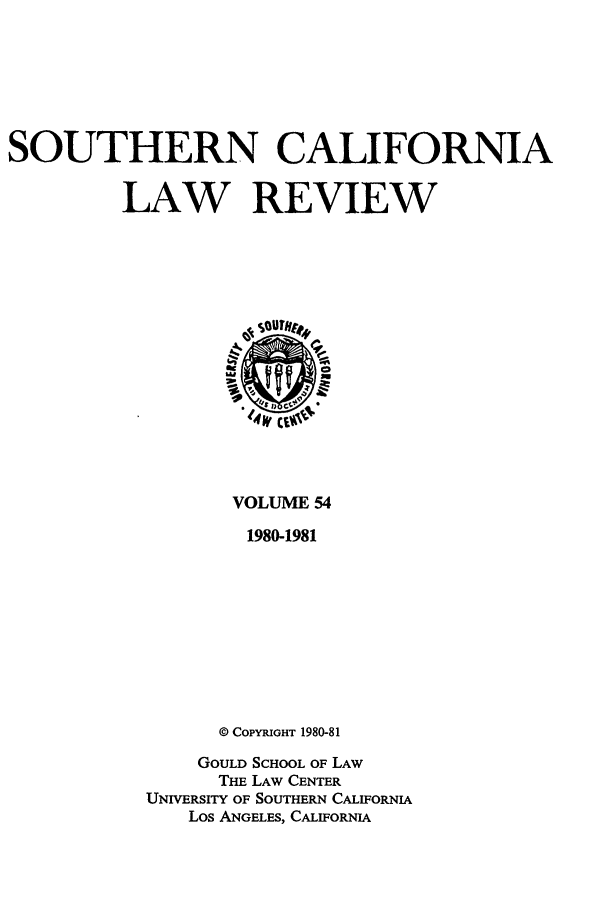 handle is hein.journals/scal54 and id is 1 raw text is: SOUTHERN CALIFORNIA
LAW REVIEW

VOLUME 54
1980-1981
© COPYRIGHT 1980-81

GOULD SCHOOL OF LAW
THE LAW CENTER
UNIVERSITY OF SOUTHERN CALIFORNIA
Los ANGELES, CALIFORNIA


