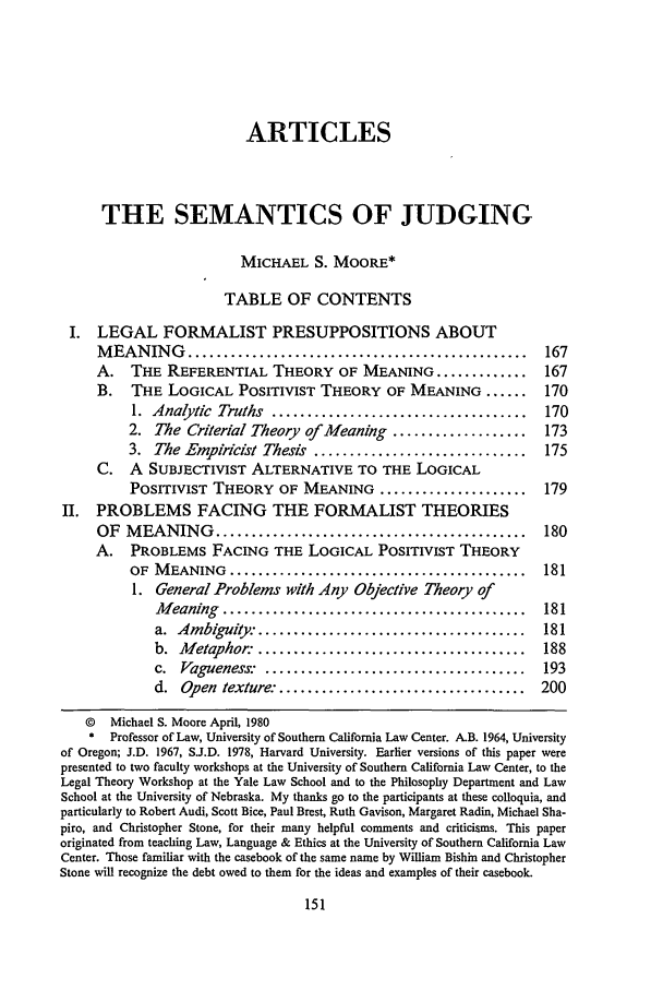 handle is hein.journals/scal54 and id is 165 raw text is: ARTICLES
THE SEMANTICS OF JUDGING
MICHAEL S. MOORE*
TABLE OF CONTENTS
I. LEGAL FORMALIST PRESUPPOSITIONS ABOUT
M EAN   IN G  ................................................     167
A.   THE REFERENTIAL THEORY OF MEANING .............               167
B.   THE LOGICAL POSITIVIST THEORY OF MEANING ......               170
1. Analytic Truths ....................................       170
2. The Criterial Theory of Meaning ...................        173
3. The Empiricist Thesis ..............................       175
C.   A SUBJECTIVIST ALTERNATIVE TO THE LOGICAL
POSITIVIST THEORY OF MEANING .....................            179
II. PROBLEMS FACING THE FORMALIST THEORIES
OF MEANING ............................................            180
A. PROBLEMS FACING THE LOGICAL POSITIVIST THEORY
OF  M EANING   ..........................................     181
1. General Problems with Any Objective Theory of
M eaning  ...........................................     181
a.  Ambiguity: ......................................     181
b. Metaphor: ......................................       188
c.  Vagueness.   .....................................    193
d. Open texture: ...................................      200
© Michael S. Moore April, 1980
* Professor of Law, University of Southern California Law Center. A.B. 1964, University
of Oregon; J.D. 1967, S.J.D. 1978, Harvard University. Earlier versions of this paper were
presented to two faculty workshops at the University of Southern California Law Center, to the
Legal Theory Workshop at the Yale Law School and to the Philosophy Department and Law
School at the University of Nebraska. My thanks go to the participants at these colloquia, and
particularly to Robert Audi, Scott Bice, Paul Brest, Ruth Gavison, Margaret Radin, Michael Sha-
piro, and Christopher Stone, for their many helpful comments and criticisms. This paper
originated from teaching Law, Language & Ethics at the University of Southern California Law
Center. Those familiar with the casebook of the same name by William Bishin and Christopher
Stone will recognize the debt owed to them for the ideas and examples of their casebook.


