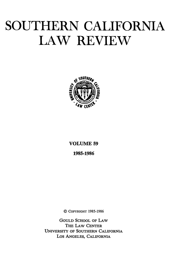 handle is hein.journals/scal59 and id is 1 raw text is: SOUTHERN CALIFORNIA
LAW REVIEW

VOLUME 59
1985-1986
@ COPYRIGHT 1985-1986
GOULD SCHOOL OF LAW
THE LAW CENTER
UNIVERSITY OF SOUTHERN CALIFORNIA
Los ANGELES, CALIFORNIA


