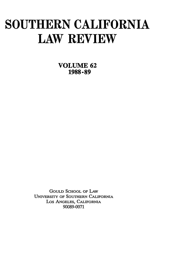 handle is hein.journals/scal62 and id is 1 raw text is: SOUTHERN CALIFORNIA
LAW REVIEW
VOLUME 62
1988 -89
GOULD SCHOOL OF LAW
UNIVBRSITY OF SOUTHERN CALIFORNIA
Los ANGELES, CALIFORNIA
90089-0071


