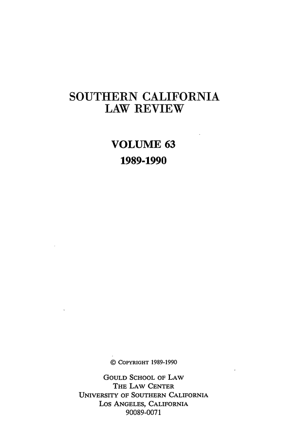 handle is hein.journals/scal63 and id is 1 raw text is: SOUTHERN CALIFORNIA
LAW REVIEW
VOLUME 63
1989-1990
@ COPYRIGHT 1989-1990
GOULD SCHOOL OF LAW
THE LAW CENTER
UNIVERSITY OF SOUTHERN CALIFORNIA
Los ANGELES, CALIFORNIA
90089-0071


