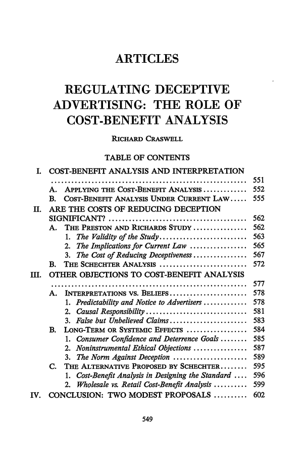 handle is hein.journals/scal64 and id is 563 raw text is: ARTICLES
REGULATING DECEPTIVE
ADVERTISING: THE ROLE OF
COST-BENEFIT ANALYSIS
RICHARD CRASWELL
TABLE OF CONTENTS
I. COST-BENEFIT ANALYSIS AND INTERPRETATION
..........................................................   551
A. APPLYING THE COST-BENEFIT ANALYSIS ............. 552
B. COST-BENEFIT ANALYSIS UNDER CURRENT LAW ..... 555
II. ARE THE COSTS OF REDUCING DECEPTION
SIGNIFICANT?. ......................................... 562
A. THE PRESTON AND RICHARDS STUDY ................ 562
1. The Validity of the Study .......................... 563
2. The Implications for Current Law ................. 565
3. The Cost of Reducing Deceptiveness ................ 567
B. THE SCHECHTER ANALYSIS .......................... 572
III. OTHER OBJECTIONS TO COST-BENEFIT ANALYSIS
..........................................................   577
A. INTERPRETATIONS VS. BELIEFS ....................... 578
1. Predictability and Notice to Advertisers ............. 578
2. Causal Responsibility .............................. 581
3. False but Unbelieved Claims ....................... 583
B. LONG-TERM OR SYSTEMIC EFFECTS .................. 584
1. Consumer Confidence and Deterrence Goals ........ 585
2. Noninstrumental Ethical Objections ................ 587
3. The Norm Against Deception ...................... 589
C. THE ALTERNATIVE PROPOSED BY SCHECHTER ........ 595
1. Cost-Benefit Analysis in Designing the Standard .... 596
2. Wholesale vs. Retail Cost-Benefit Analysis .......... 599
IV. CONCLUSION: TWO MODEST PROPOSALS .......... 602


