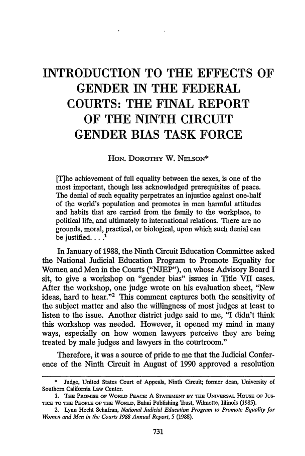 handle is hein.journals/scal67 and id is 745 raw text is: INTRODUCTION TO THE EFFECTS OF
GENDER IN THE FEDERAL
COURTS: THE FINAL REPORT
OF THE NINTH CIRCUIT
GENDER BIAS TASK FORCE
HON. DOROTHY W. NELSON*
[T]he achievement of full equality between the sexes, is one of the
most important, though less acknowledged prerequisites of peace.
The denial of such equality perpetrates an injustice against one-half
of the world's population and promotes in men harmful attitudes
and habits that are carried from the family to the workplace, to
political life, and ultimately to international relations. There are no
grounds, moral, practical, or biological, upon which such denial can
be justified .... I
In January of 1988, the Ninth Circuit Education Committee asked
the National Judicial Education Program to Promote Equality for
Women and Men in the Courts (NJEP), on whose Advisory Board I
sit, to give a workshop on gender bias issues in Title VII cases.
After the workshop, one judge wrote on his evaluation sheet, New
ideas, hard to hear.'2 This comment captures both the sensitivity of
the subject matter and also the willingness of most judges at least to
listen to the issue. Another district judge said to me, I didn't think
this workshop was needed. However, it opened my mind in many
ways, especially on how women lawyers perceive they are being
treated by male judges and lawyers in the courtroom.
Therefore, it was a source of pride to me that the Judicial Confer-
ence of the Ninth Circuit in August of 1990 approved a resolution
* Judge, United States Court of Appeals, Ninth Circuit; former dean, University of
Southern California Law Center.
1. THE PROMISE OF WORLD PEACE: A STATEMENT BY THE UNIVERSAL HOUSE OF Jus-
Tre TO THE PEOPLE OF THE WORLD, Bahai Publishing Trust, Wilmette, Illinois (1985).
2. Lynn Hecht Schafran, National Judicial Education Program to Promote Equality for
Women and Men in the Courts 1988 Annual Report, 5 (1988).


