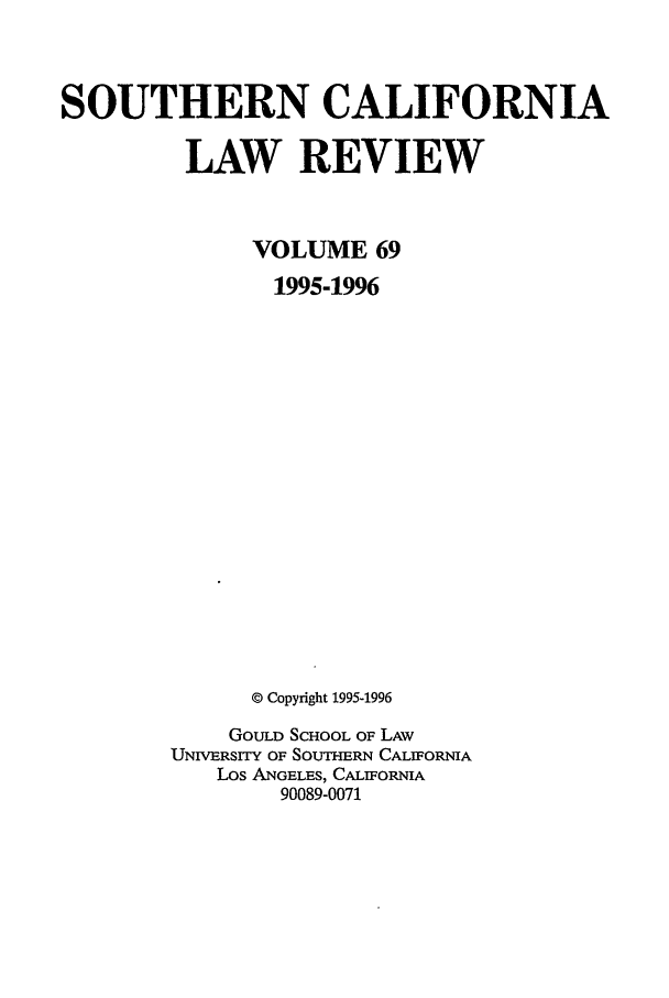 handle is hein.journals/scal69 and id is 1 raw text is: SOUTHERN CALIFORNIA
LAW REVIEW
VOLUME 69
1995-1996
© Copyright 1995-1996
GOULD SCHOOL OF LAW
UNIVERSITY OF SOUTHERN CALIFORNIA
Los ANGELES, CALIFORNIA
90089-0071


