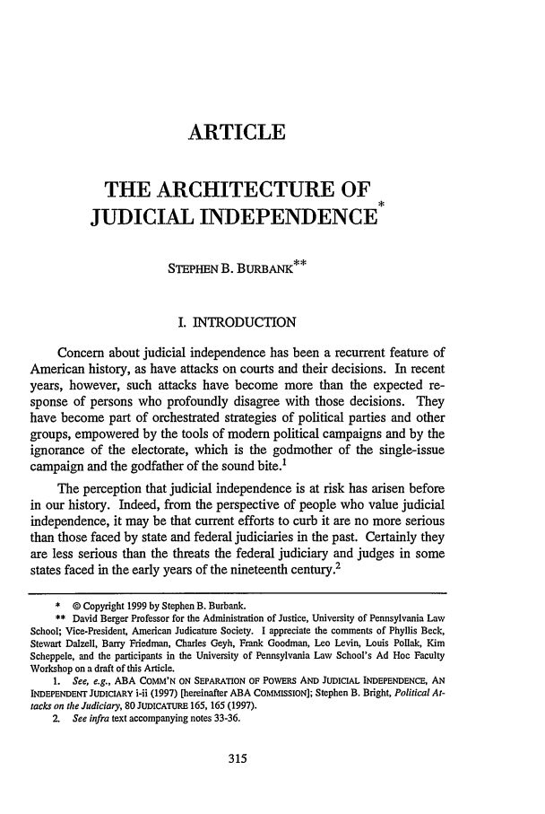 handle is hein.journals/scal72 and id is 325 raw text is: ARTICLE
THE ARCHITECTURE OF
JUDICIAL INDEPENDENCE
STEPHEN B. BURBANK**
I. INTRODUCTION
Concern about judicial independence has been a recurrent feature of
American history, as have attacks on courts and their decisions. In recent
years, however, such attacks have become more than the expected re-
sponse of persons who profoundly disagree with those decisions. They
have become part of orchestrated strategies of political parties and other
groups, empowered by the tools of modem political campaigns and by the
ignorance of the electorate, which is the godmother of the single-issue
campaign and the godfather of the sound bite.1
The perception that judicial independence is at risk has arisen before
in our history. Indeed, from the perspective of people who value judicial
independence, it may be that current efforts to curb it are no more serious
than those faced by state and federal judiciaries in the past. Certainly they
are less serious than the threats the federal judiciary and judges in some
states faced in the early years of the nineteenth century.2
* 0 Copyright 1999 by Stephen B. Burbank.
** David Berger Professor for the Administration of Justice, University of Pennsylvania Law
School; Vice-President, American Judicature Society. I appreciate the comments of Phyllis Beck,
Stewart DaIzell, Barry Friedman, Charles Geyh, Frank Goodman, Leo Levin, Louis Pollak, Kim
Scheppele, and the participants in the University of Pennsylvania Law School's Ad Hoe Faculty
Workshop on a draft of this Article.
1. See, e.g., ABA COMM'N ON SEPARATION OF POWERS AND JUDICIAL INDEPENDENCE, AN
INDEPENDENT JUDICIARY i-u (1997) [hereinafter ABA COMMISSION]; Stephen B. Bright, Political At-
tacks on the Judiciary, 80 JUDICATURE 165, 165 (1997).
2. See infra text accompanying notes 33-36.


