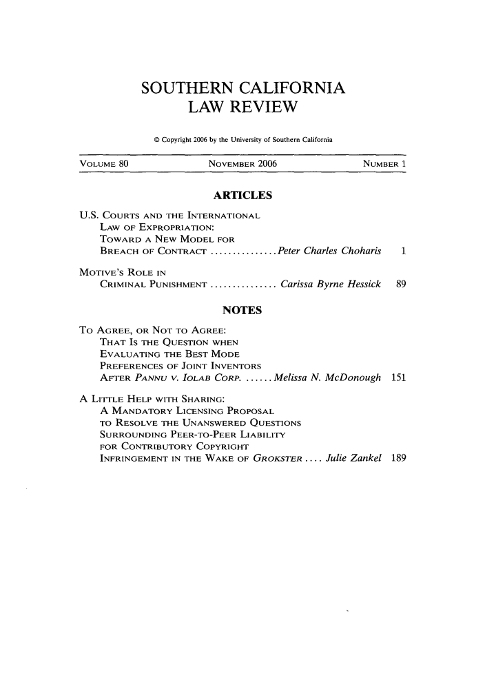 handle is hein.journals/scal80 and id is 1 raw text is: SOUTHERN CALIFORNIA
LAW REVIEW
© Copyright 2006 by the University of Southern California

VOLUME 80            NOVEMBER 2006             NUMBER 1
ARTICLES
U.S. COURTS AND THE INTERNATIONAL
LAW OF EXPROPRIATION:
TOWARD A NEW MODEL FOR
BREACH OF CONTRACT ............... Peter Charles Choharis  1
MOTIVE'S ROLE IN
CRIMINAL PUNISHMENT ............... Carissa Byrne Hessick  89
NOTES
To AGREE, OR NOT TO AGREE:
THAT IS THE QUESTION WHEN
EVALUATING THE BEST MODE
PREFERENCES OF JOINT INVENTORS
AFTER PANNU V. bOLAB CORP. ....... Melissa N. McDonough 151
A LITTLE HELP WITH SHARING:
A MANDATORY LICENSING PROPOSAL
TO RESOLVE THE UNANSWERED QUESTIONS
SURROUNDING PEER-TO-PEER LIABILITY
FOR CONTRIBUTORY COPYRIGHT
INFRINGEMENT IN THE WAKE OF GROKSTER .... Julie Zankel 189



