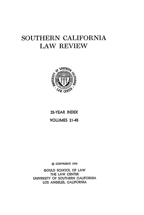 handle is hein.journals/scalci1 and id is 1 raw text is: SOUTHERN CALIFORNIA
LAW REVIEW
14W CE.
25-YEAR INDEX
VOLUMES 21-45
0 COPYRIGHT 1974
GOULD SCHOOL OF LAW
THE LAW CENTER
UNIVERSITY OF SOUTHERN CALIFORNIA
LOS ANGELES, CALIFORNIA


