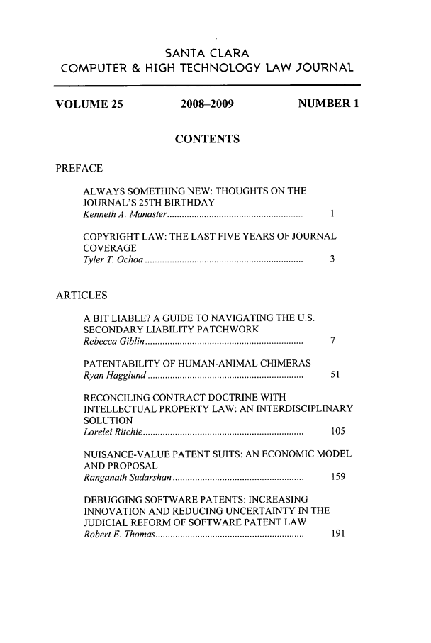 handle is hein.journals/sccj25 and id is 1 raw text is: SANTA CLARA
COMPUTER & HIGH TECHNOLOGY LAW                JOURNAL
VOLUME 25                2008-2009              NUMBER 1
CONTENTS
PREFACE
ALWAYS SOMETHING NEW: THOUGHTS ON THE
JOURNAL'S 25TH BIRTHDAY
Kenneth  A. M anaster ....................................................... ..
COPYRIGHT LAW: THE LAST FIVE YEARS OF JOURNAL
COVERAGE
Tyler  T. O choa  ..............................................................  3
ARTICLES
A BIT LIABLE? A GUIDE TO NAVIGATING THE U.S.
SECONDARY LIABILITY PATCHWORK
R ebecca  G iblin  ............................................................... . 7
PATENTABILITY OF HUMAN-ANIMAL CHIMERAS
Ryan  H agglund  ..............................................................  51
RECONCILING CONTRACT DOCTRINE WITH
INTELLECTUAL PROPERTY LAW: AN INTERDISCIPLINARY
SOLUTION
L orelei R itchie  .................................................................  105
NUISANCE-VALUE PATENT SUITS: AN ECONOMIC MODEL
AND PROPOSAL
Ranganath  Sudarshan  .....................................................  159
DEBUGGING SOFTWARE PATENTS: INCREASING
INNOVATION AND REDUCING UNCERTAINTY IN THE
JUDICIAL REFORM OF SOFTWARE PATENT LAW
Robert E .  Thom as ............................................................  191


