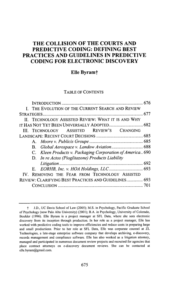 handle is hein.journals/sccj29 and id is 707 raw text is: THE COLLISION OF THE COURTS AND
PREDICTIVE CODING: DEFINING BEST
PRACTICES AND GUIDELINES IN PREDICTIVE
CODING FOR ELECTRONIC DISCOVERY
Elle Byramt
TABLE OF CONTENTS
INTRODUCTION           ...............................  ....... 676
I. THE EVOLUTION OF THE CURRENT SEARCH AND REVIEW
STRATEGIES            .......................................... ..... 677
II. TECHNOLOGY ASSISTED REVIEW: WHAT IT IS AND WHY
IT HAS NOT YET BEEN UNIVERSALLY ADOPTED ......                 .......... 682
III. TECHNOLOGY          ASSISTED       REVIEW'S       CHANGING
LANDSCAPE: RECENT COURT DECISIONS                ..........   ............ 685
A. Moore v. Publicis Groupe ...............               ....... 685
B.   Global Aerospace v. Landow Aviation..             ............ 688
C. Kleen Products v. Packaging Corporation ofAmerica.. 690
D. In re Actos (Pioglitazone) Products Liability
Litigation    ....................          ................ 692
E. EORHB, Inc. v. HOA Holdings, LLC........               .....693
IV. REMOVING THE FEAR FROM TECHNOLOGY ASSISTED
REVIEW: CLARIFYING BEST PRACTICES AND GUIDELINES.............. 693
CONCLUSION            ................................... ...... 701
t   J.D., UC Davis School of Law (2005); M.S. in Psychology, Pacific Graduate School
of Psychology (now Palo Alto University) (2001); B.A. in Psychology, University of Colorado,
Boulder (1996). Elle Byram is a project manager at SFL Data, where she sees electronic
discovery from its inception through production. In her role as a project manager, Elle has
worked with predictive coding tools to improve efficiencies and reduce costs in preparing large
and small productions. Prior to her role at SFL Data, Elle was corporate counsel at ZL
Technologies, a late-stage enterprise software company that develops archiving, e-discovery,
records management and compliance software. Elle has also worked as a litigation attorney,
managed and participated in numerous document review projects and recruited for agencies that
place contract attorneys on e-discovery document reviews. She can be contacted at
elle.byram@gmail.com.

675


