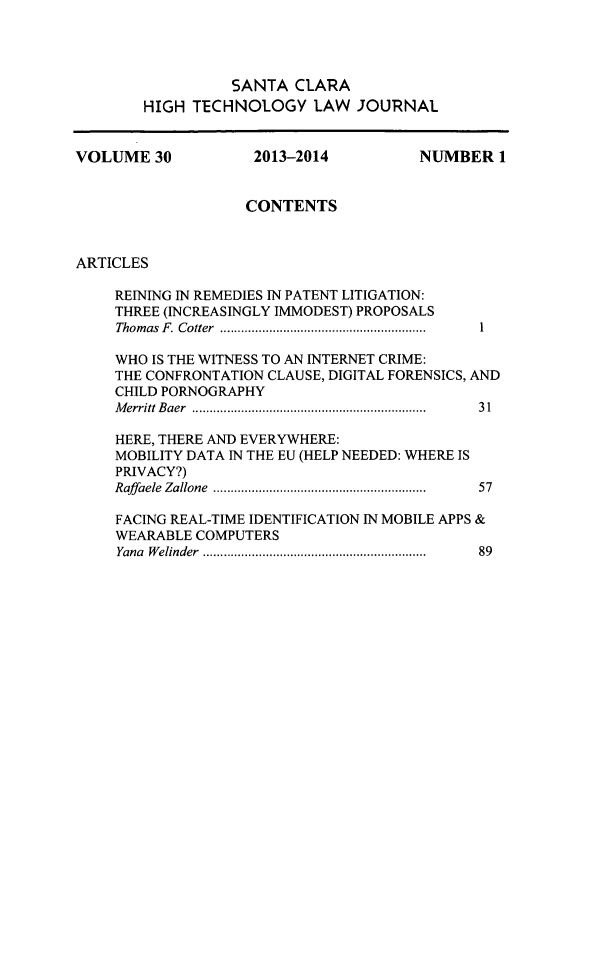 handle is hein.journals/sccj30 and id is 1 raw text is: SANTA CLARA
HIGH TECHNOLOGY LAW JOURNAL
VOLUME 30           2013-2014         NUMBER 1
CONTENTS
ARTICLES
REINING IN REMEDIES IN PATENT LITIGATION:
THREE (INCREASINGLY IMMODEST) PROPOSALS
Thomas F. Cotter       .............1................ 1
WHO IS THE WITNESS TO AN INTERNET CRIME:
THE CONFRONTATION CLAUSE, DIGITAL FORENSICS, AND
CHILD PORNOGRAPHY
Merritt Baer        .....................................  31
HERE, THERE AND EVERYWHERE:
MOBILITY DATA IN THE EU (HELP NEEDED: WHERE IS
PRIVACY?)
Raffaele Zallone  ................................ .  57
FACING REAL-TIME IDENTIFICATION IN MOBILE APPS &
WEARABLE COMPUTERS
Yana Welinder  ................... ....................  89


