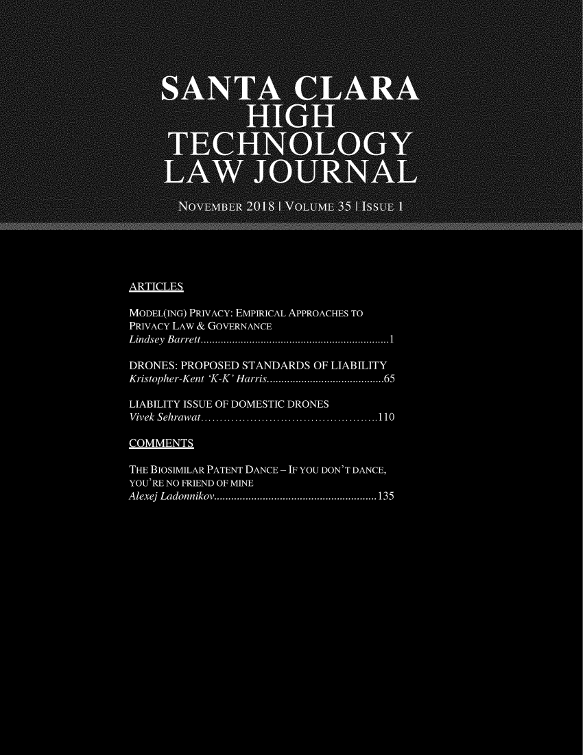 handle is hein.journals/sccj35 and id is 1 raw text is: 






       SANTA CARA













     NOVEMBER 201       A VOLUME 35IISU

ARTICLES

MODEL(ING) PRIVACY: EMPIRICAL APPROACHES TO
PRIVACY LAW & GOVERNANCE
Lindsey B arrett.    .......................... ................1

DRONES: PROPOSED STANDARDS  OF LIABILITY
Kristopher-Kent 'K-K  Harris.  .............................65

LIABILITY ISSUE OF DOMESTIC DRONES
Vivek Sehraw at ..... .. . .. . .... . .. . .. .........110

COMMENTS

THE BIOSIMILAR PATENT DANCE - IF YOU DON'T DANCE,
YOU'RE NO FRIEND OF MINE
Alexej Ladonnikov .......................... .......135


