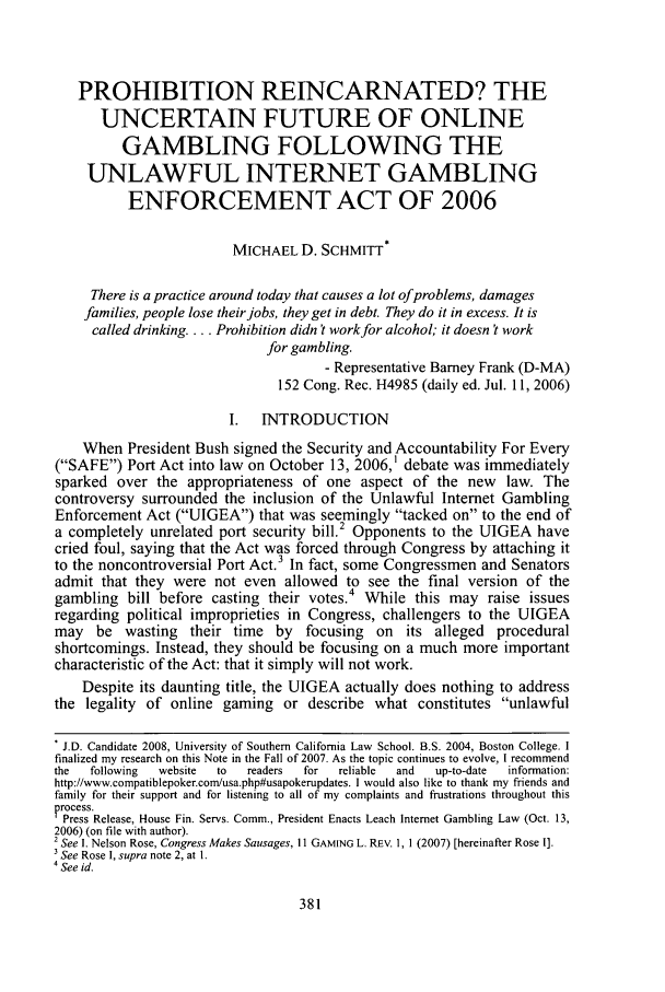 handle is hein.journals/scid17 and id is 385 raw text is: PROHIBITION REINCARNATED? THE
UNCERTAIN FUTURE OF ONLINE
GAMBLING FOLLOWING THE
UNLAWFUL INTERNET GAMBLING
ENFORCEMENT ACT OF 2006
MICHAEL D. SCHMITT*
There is a practice around today that causes a lot ofproblems, damages
families, people lose their jobs, they get in debt. They do it in excess. It is
called drinking.... Prohibition didn't work for alcohol; it doesn't work
for gambling.
- Representative Barney Frank (D-MA)
152 Cong. Rec. H4985 (daily ed. Jul. 11, 2006)
I.  INTRODUCTION
When President Bush signed the Security and Accountability For Every
(SAFE) Port Act into law on October 13, 2006,1 debate was immediately
sparked over the appropriateness of one aspect of the new law. The
controversy surrounded the inclusion of the Unlawful Internet Gambling
Enforcement Act (UIGEA) that was seemingly tacked on to the end of
a completely unrelated port security bill.2 Opponents to the UIGEA have
cried foul, saying that the Act was forced through Congress by attaching it
to the noncontroversial Port Act.3 In fact, some Congressmen and Senators
admit that they were not even allowed to see the final version of the
gambling bill before casting their votes.4 While this may raise issues
regarding political improprieties in Congress, challengers to the UIGEA
may be wasting their time by focusing on its alleged procedural
shortcomings. Instead, they should be focusing on a much more important
characteristic of the Act: that it simply will not work.
Despite its daunting title, the UIGEA actually does nothing to address
the legality of online gaming or describe what constitutes unlawful
. J.D. Candidate 2008, University of Southern California Law School. B.S. 2004, Boston College. I
finalized my research on this Note in the Fall of 2007. As the topic continues to evolve, I recommend
the  following  website to  readers  for  reliable  and  up-to-date  information:
http://www.compatiblepoker.com/usa.php#usapokerupdates. I would also like to thank my friends and
family for their support and for listening to all of my complaints and frustrations throughout this
P rocess.
Press Release, House Fin. Servs. Comm., President Enacts Leach Internet Gambling Law (Oct. 13,
2006) (on file with author).
2 See I. Nelson Rose, Congress Makes Sausages, 11 GAMING L. REv. 1, 1 (2007) [hereinafter Rose I].
3 See Rose I, supra note 2, at 1.
4 See id.


