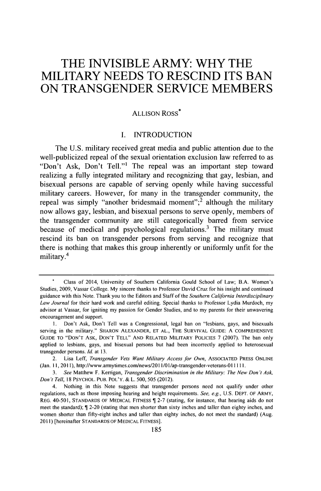 handle is hein.journals/scid23 and id is 195 raw text is: THE INVISIBLE ARMY: WHY THE
MILITARY NEEDS TO RESCIND ITS BAN
ON TRANSGENDER SERVICE MEMBERS
ALLISON Ross*
I. INTRODUCTION
The U.S. military received great media and public attention due to the
well-publicized repeal of the sexual orientation exclusion law referred to as
Don't Ask, Don't Tell.' The repeal was an important step toward
realizing a fully integrated military and recognizing that gay, lesbian, and
bisexual persons are capable of serving openly while having successful
military careers. However, for many in the transgender community, the
repeal was simply another bridesmaid moment;2 although the military
now allows gay, lesbian, and bisexual persons to serve openly, members of
the transgender community are still categorically barred from service
because of medical and psychological regulations.3 The military must
rescind its ban on transgender persons from serving and recognize that
there is nothing that makes this group inherently or uniformly unfit for the
military.4
.   Class of 2014, University of Southern California Gould School of Law; B.A. Women's
Studies, 2009, Vassar College. My sincere thanks to Professor David Cruz for his insight and continued
guidance with this Note. Thank you to the Editors and Staff of the Southern California Interdisciplinary
Law Journal for their hard work and careful editing. Special thanks to Professor Lydia Murdoch, my
advisor at Vassar, for igniting my passion for Gender Studies, and to my parents for their unwavering
encouragement and support.
I.  Don't Ask, Don't Tell was a Congressional, legal ban on lesbians, gays, and bisexuals
serving in the military. SHARON ALEXANDER, ET AL., THE SURVIVAL GUIDE: A COMPREHENSIVE
GUIDE TO DON'T ASK, DON'T TELL AND RELATED MILITARY POLICIES 7 (2007). The ban only
applied to lesbians, gays, and bisexual persons but had been incorrectly applied to heterosexual
transgender persons. Id. at 13.
2.  Lisa Leff, Transgender Vets Want Military Access for Own, ASSOCIATED PRESS ONLINE
(Jan. 11, 2011), http://www.armytimes.com/news/2011 /01/ap-transgender-veterans-01 I1 11.
3. See Matthew F. Kerrigan, Transgender Discrimination in the Military: The New Don't Ask,
Don 't Tell, 18 PSYCHOL. PUB. POL'Y. & L. 500, 505 (2012).
4.  Nothing in this Note suggests that transgender persons need not qualify under other
regulations, such as those imposing hearing and height requirements. See, e.g., U.S. DEPT. OF ARMY,
REG. 40-501, STANDARDS OF MEDICAL FITNESS 1 2-7 (stating, for instance, that hearing aids do not
meet the standard); 1 2-20 (stating that men shorter than sixty inches and taller than eighty inches, and
women shorter than fifty-eight inches and taller than eighty inches, do not meet the standard) (Aug.
2011) [hereinafter STANDARDS OF MEDICAL FITNESS].
185



