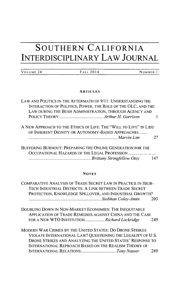 handle is hein.journals/scid24 and id is 1 raw text is: SOUTHERN CALIFORNIA
INTERDISCIPLINARY LAW JOURNAL
VOLUME 24               FALL 2014                NUMBER 1
ARTICLES
LAW AND POLITICS IN THE AFTERMATH OF 9/11: UNDERSTANDING THE
INTERACTION OF POLITICS, POWER, THE ROLE OF THE OLC, AND THE
LAW DURING THE BUSH ADMINISTRATION, THROUGH AGENCY AND
POLICY  THEORY ....................................... Arthur H. Garrison
A NEW APPROACH TO THE ETHICS OF LIFE: THE WILL TO LIVE IN LIEU
OF INHERENT DIGNITY OR AUTONOMY-BASED APPROACHES ......
.............................................................................. M arvin  L im   2 7
BUFFERING BURNOUT: PREPARING THE ONLINE GENERATION FOR THE
OCCUPATIONAL HAZARDS OF THE LEGAL PROFESSION .....................
....................................................... Brittany  Stringfellow  Otey  147
NOTES
COMPARATIVE ANALYSIS OF TRADE SECRET LAW IN PRACTICE IN HIGH-
TECH INDUSTRIAL DISTRICTS: A LINK BETWEEN TRADE SECRET
PROTECTION, KNOWLEDGE SPILLOVER, AND INDUSTRIAL GROWTH?
................................................................ Siobhan  Coley-Am in  203
DOUBLING DOWN IN NON-MARKET ECONOMIES: THE INEQUITABLE
APPLICATION OF TRADE REMEDIES AGAINST CHINA AND THE CASE
FOR A NEW WTO INSTITUTION ................. Richard Lockridge  249
MODERN WAR CRIMES BY THE UNITED STATES: Do DRONE STRIKES
VIOLATE INTERNATIONAL LAW? QUESTIONING THE LEGALITY OF U.S.
DRONE STRIKES AND ANALYZING THE UNITED STATES' RESPONSE TO
INTERNATIONAL REPROACH BASED ON THE REALISM THEORY OF
INTERNATIONAL RELATIONS ............................... Tony Nasser  289


