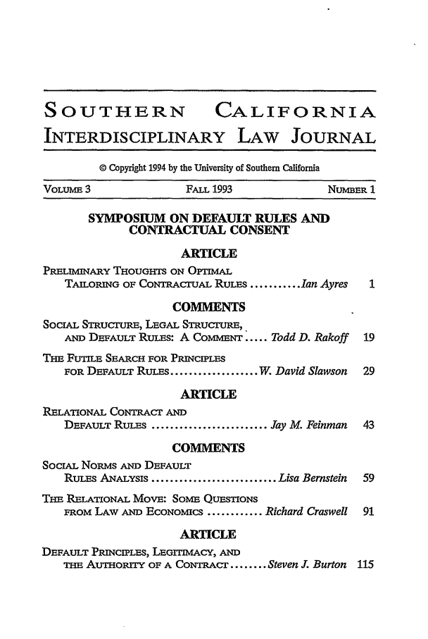 handle is hein.journals/scid3 and id is 1 raw text is: SOUTHERN                   CALIFORNIA
INTERDISCIPLINARY LAW JOURNAL
© Copyright 1994 by the University of Southern California
VOLUME 3               FALL 1993             NUMBER 1
SYMPOSIUM ON DEFAULT RULES AND
CONTRACTUAL CONSENT
ARTICLE
PRELIMINARY THOUGHTS ON OPTIMAL
TAILORING OF CONTRACuAL RULES ........... Ian Ayres  1
COMMENTS
SoCIAL STRUCuRE, LEGAL STRucruRE,
Am DEFAULT RuES: A CoMivN ..... Todd D. Rakoff  19
Ti FUTILE SEARCH FOR PRINCIPLES
FOR DEFAULT RULEs ................... W. David Slawson  29
ARTICLE
RELATIONAL CoNTR cr AND
DEFAULT RULES ......................... Jay M. Feinman  43
COMMENTS
SOcIAL NoRMs Am DEFAULT
Rums ANALYSIS ........................... Lisa Bernstein  59
Tim RELATIONAL MOVE: SOME QUEMSTONS
FROM LAW AND ECONOMICS ............ Richard Craswell 91
ARTICLE
DEFAULT PRINCIPLES, LEGIMAcY, AND
THE AuTHoR=rY OF A CoNTRAcr ........ Steven J. Burton 115


