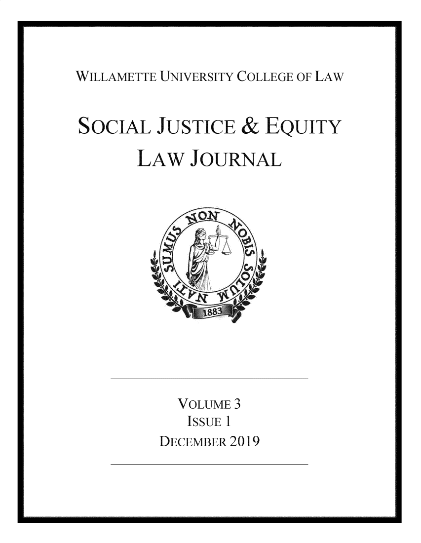 handle is hein.journals/scjeq3 and id is 1 raw text is: 


WILLAMETTE UNIVERSITY COLLEGE OF LAW


SOCIAL


JUSTICE


&


EQUITY


LAW   JOURNAL



      Jg s


  VOLUME 3
  ISSUE 1
DECEMBER 2019


