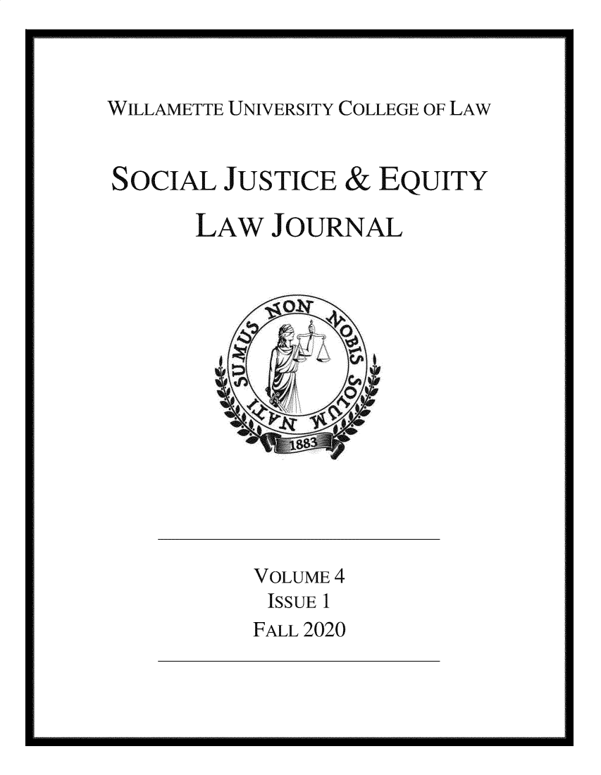 handle is hein.journals/scjeq4 and id is 1 raw text is: WILLAMETTE UNIVERSITY COLLEGE OF LAW

SOCIAL JUSTICE & EQUITY
LAW JOURNAL

VOLUME 4
ISSUE 1
FALL 2020


