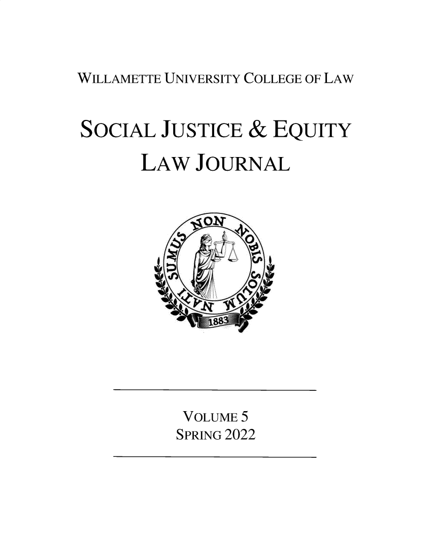 handle is hein.journals/scjeq5 and id is 1 raw text is: 



WILLAMETTE UNIVERSITY COLLEGE OF LAW


SOCIAL  JUSTICE &  EQUITY

      LAW  JOURNAL




             O0-T









          VOLUME 5
          SPRING 2022


