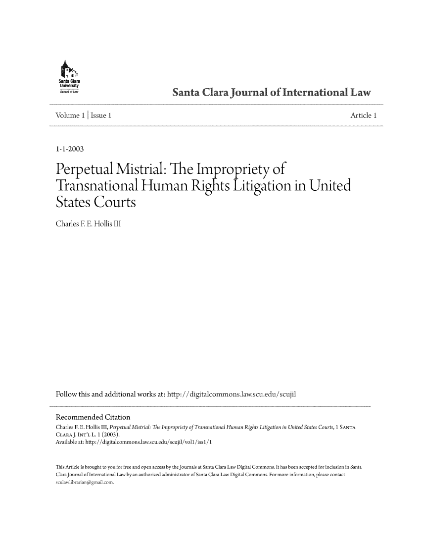 handle is hein.journals/scjil1 and id is 1 raw text is: Santa Clara
Uni versity
i      - Lv

Santa Clara Journa of International Law

Volume 1     Issue 1                                                                                       Article 1
1-1-2003
Perpetual Mistrial: The Im ropriety of
Transnational Human Rights Litigation in United
States Courts
Charles E E. Hollis III
Follow this and additional works at: http: //digitalcommons.law.scu.edu/scujil
Recommended Citation
Charles F. E. Hollis III, Perpetual Mistrial: The Impropriety of Transnational Human Rights Litigation in United States Courts, 1 SANTA
CLARAJ. INT'L L. 1 (2003).
Available at: http://digitalcommons.law.scu.edu/scujil/voll/issl/1
This Article is brought to you for free and open access by the Journals at Santa Clara Law Digital Commons. It has been accepted for inclusion in Santa
ClaraJournal of International Law by an authorized administrator of Santa Clara Law Digital Commons. For more information, please contact
sculawlibrarian gmail.com.


