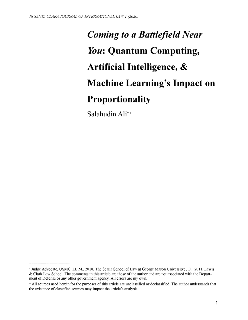 handle is hein.journals/scjil18 and id is 1 raw text is: 

18 SANTA CLARA JOURNAL OF INTERNATIONALLAW 1 (2020)


                        Coming to a Battlefield Near


                        You: Quantum Computing,


                        Artificial Intelligence, &


                        Machine Learning's Impact on


                        Proportionality


                        Salahudin Ali*+





























* Judge Advocate, USMC. LL.M., 2018, The Scalia School of Law at George Mason University; J.D., 2011, Lewis
& Clark Law School. The comments in this article are those of the author and are not associated with the Depart-
ment of Defense or any other government agency. All errors are my own.
+ All sources used herein for the purposes of this article are unclassified or declassified. The author understands that
the existence of classified sources may impact the article's analysis.


1


