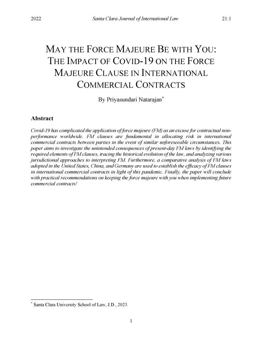 handle is hein.journals/scjil21 and id is 1 raw text is: 

Santa Clara Journal of International Law


      MAY THE FORCE MAJEURE BE WITH YOU:

      THE IMPACT OF COVID-19 ON THE FORCE

         MAJEURE CLAUSE IN INTERNATIONAL

                  COMMERCIAL CONTRACTS

                           By Priyasundari Natarajan*


Abstract

Covid-19 has complicated the application offorce majeure (FM) as an excuse for contractual non-
performance worldwide. FM clauses are fundamental in allocating risk in international
commercial contracts between parties in the event of similar unforeseeable circumstances. This
paper aims to investigate the unintended consequences of present-day FM laws by identifying the
required elements of FM clauses, tracing the historical evolution of the law, and analyzing various
jurisdictional approaches to interpreting FM Furthermore, a comparative analysis of FM laws
adopted in the United States, China, and Germany are used to establish the efficacy of FM clauses
in international commercial contracts in light of this pandemic. Finally, the paper will conclude
with practical recommendations on keeping the force majeure with you when implementing future
commercial contracts!






















* Santa Clara University School of Law, J.D., 2023.


1


2022


21.1


