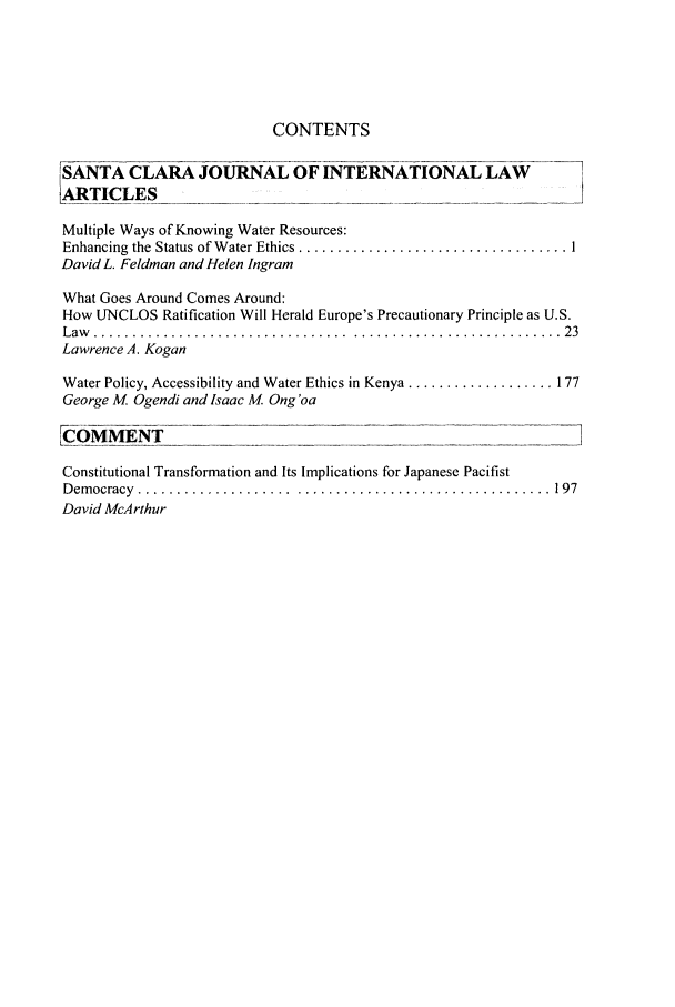 handle is hein.journals/scjil7 and id is 1 raw text is: CONTENTS
SANTA CLARA JOURNAL OF INTERNATIONAL LAW                            -
LRTICLES
Multiple Ways of Knowing Water Resources:
Enhancing  the Status of W ater Ethics ................................... I
David L. Feldman and Helen Ingram
What Goes Around Comes Around:
How UNCLOS Ratification Will Herald Europe's Precautionary Principle as U.S.
L aw   . . . . . . .. . .. . . . . . .. . . . . . . . . .. . . . . . . . .. . . . . . .. . . . . .. . .. . .. . .. .  2 3
Lawrence A. Kogan
Water Policy, Accessibility and Water Ethics in Kenya ................... 177
George M Ogendi and Isaac M. Ong 'oa
[COMMENT           _
Constitutional Transformation and Its Implications for Japanese Pacifist
D em ocracy  .................... .................................  197
David McArthur


