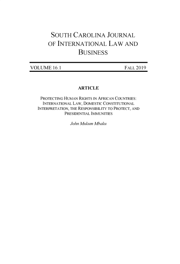 handle is hein.journals/scjilb16 and id is 1 raw text is: 





SOUTH CAROLINA JOURNAL

OF INTERNATIONAL LAW AND

           BUSINESS


VOLUME   16.1


FALL 2019


ARTICLE


PROTECTING HUMAN RIGHTS IN AFRICAN COUNTRIES:
  INTERNATIONAL LAW, DOMESTIC CONSTITUTIONAL
INTERPRETATION, THE RESPONSIBILITY TO PROTECT, AND
          PRESIDENTIAL IMMUNITIES

            John Mukum Mbaku


