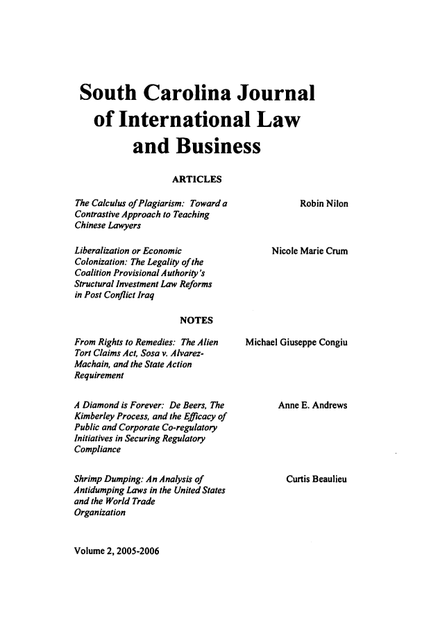 handle is hein.journals/scjilb2 and id is 1 raw text is: South Carolina Journal
of International Law
and Business
ARTICLES

The Calculus of Plagiarism: Toward a
Contrastive Approach to Teaching
Chinese Lawyers
Liberalization or Economic
Colonization: The Legality of the
Coalition Provisional Authority's
Structural Investment Law Reforms
in Post Conflict Iraq

Robin Nilon

Nicole Marie Crum

NOTES

From Rights to Remedies: The Alien
Tort Claims Act, Sosa v. Alvarez-
Machain, and the State Action
Requirement
A Diamond is Forever: De Beers, The
Kimberley Process, and the Efficacy of
Public and Corporate Co-regulatory
Initiatives in Securing Regulatory
Compliance
Shrimp Dumping: An Analysis of
Antidumping Laws in the United States
and the World Trade
Organization

Michael Giuseppe Congiu

Anne E. Andrews
Curtis Beaulieu

Volume 2, 2005-2006


