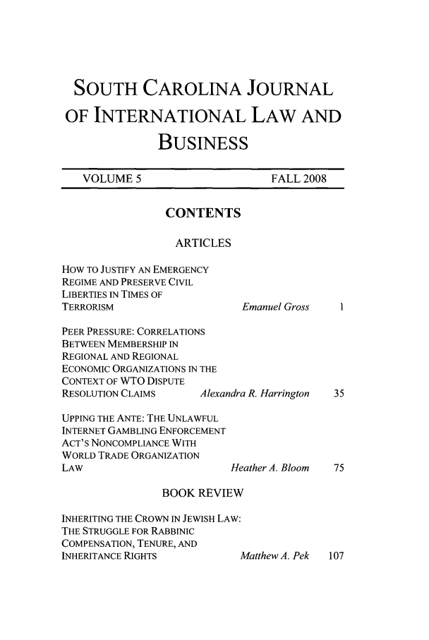 handle is hein.journals/scjilb5 and id is 1 raw text is: 





SOUTH CAROLINA JOURNAL

OF INTERNATIONAL LAW AND

              BUSINESS


VOLUME 5


FALL 2008


CONTENTS

ARTICLES


How TO JUSTIFY AN EMERGENCY
REGIME AND PRESERVE CIVIL
LIBERTIES IN TIMES OF
TERRORISM                   I

PEER PRESSURE: CORRELATIONS
BETWEEN MEMBERSHIP IN
REGIONAL AND REGIONAL
ECONOMIC ORGANIZATIONS IN THE
CONTEXT OF WTO DISPUTE
RESOLUTION CLAIMS    Alexandra

UPPING THE ANTE: THE UNLAWFUL
INTERNET GAMBLING ENFORCEMENT
ACT'S NONCOMPLIANCE WITH
WORLD TRADE ORGANIZATION
LAW                       Het

                BOOK REVIEW

INHERITING THE CROWN IN JEWISH LAW:
THE STRUGGLE FOR RABBINIC
COMPENSATION, TENURE, AND
INHERITANCE RIGHTS


.manuel Gross


R. Harrington





ther A. Bloom


fatthew A. Pek  107


