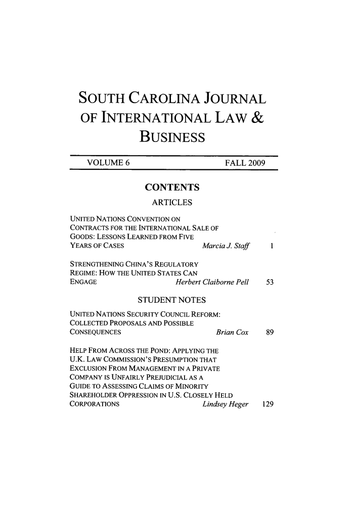 handle is hein.journals/scjilb6 and id is 1 raw text is: SOUTH CAROLINA JOURNAL
OF INTERNATIONAL LAW &
BUSINESS

VOLUME 6

FALL 2009

CONTENTS
ARTICLES

UNITED NATIONS CONVENTION ON
CONTRACTS FOR THE INTERNATIONAL SALE OF
GOODS: LESSONS LEARNED FROM FIVE
YEARS OF CASES                Marcia J. Staff
STRENGTHENING CHINA'S REGULATORY
REGIME: How THE UNITED STATES CAN
ENGAGE                  Herbert Claiborne Pell

STUDENT NOTES

UNITED NATIONS SECURITY COUNCIL REFORM:
COLLECTED PROPOSALS AND POSSIBLE
CONSEQUENCES                      Brian Cox   89
HELP FROM ACROSS THE POND: APPLYING THE
U.K. LAW COMMISSION'S PRESUMPTION THAT
EXCLUSION FROM MANAGEMENT IN A PRIVATE
COMPANY IS UNFAIRLY PREJUDICIAL AS A
GUIDE TO ASSESSING CLAIMS OF MINORITY
SHAREHOLDER OPPRESSION IN U.S. CLOSELY HELD
CORPORATIONS                   Lindsey Heger  129


